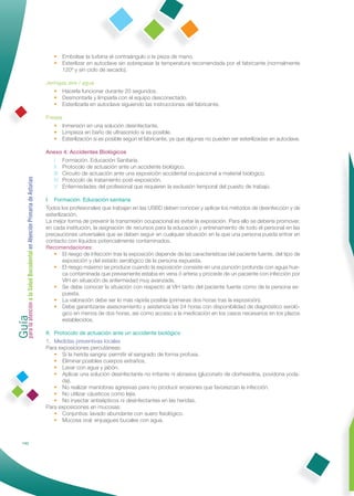 • Embolsar la turbina el contraángulo o la pieza de mano.
                                                                 • Esterilizar en autoclave sin sobrepasar la temperatura recomendada por el fabricante (normalmente
                                                                   120º y sin ciclo de secado).

                                                              Jeringas aire / agua
                                                                 • Hacerla funcionar durante 20 segundos.
                                                                 • Desmontarla y limpiarla con el equipo desconectado.
                                                                 • Esterilizarla en autoclave siguiendo las instrucciones del fabricante.

                                                              Fresas
                                                                 • Inmersión en una solución desinfectante.
                                                                 • Limpieza en baño de ultrasonido si es posible.
                                                                 • Esterilización si es posible según el fabricante, ya que algunas no pueden ser esterilizadas en autoclave.

                                                              Anexo 4: Accidentes Biológicos
                                                                I Formación. Educación Sanitaria.
                                                                II Protocolo de actuación ante un accidente biológico.
                                                                III Circuito de actuación ante una exposición accidental ocupacional a material biológico.
Guía a la Salud Bucodental en Atención Primaria de Asturias




                                                                IV Protocolo de tratamiento post-exposición.
                                                                V Enfermedades del profesional que requieren la exclusión temporal del puesto de trabajo.

                                                              I. Formación. Educación sanitaria
                                                              Todos los profesionales que trabajan en las USBD deben conocer y aplicar los métodos de desinfección y de
                                                              esterilización.
                                                              La mejor forma de prevenir la transmisión ocupacional es evitar la exposición. Para ello se debería promover,
                                                              en cada institución, la asignación de recursos para la educación y entrenamiento de todo el personal en las
                                                              precauciones universales que se deben seguir en cualquier situación en la que una persona pueda entrar en
                                                              contacto con líquidos potencialmente contaminados.
                                                              Recomendaciones:
                                                                 • El riesgo de infección tras la exposición depende de las características del paciente fuente, del tipo de
                                                                       exposición y del estado serológico de la persona expuesta.
                                                                 • El riesgo máximo se produce cuando la exposición consiste en una punción profunda con aguja hue-
                                                                       ca contaminada que previamente estaba en vena ó arteria y procede de un paciente con infección por
                                                                       VIH en situación de enfermedad muy avanzada.
                                                                 • Se debe conocer la situación con respecto al VIH tanto del paciente fuente como de la persona ex-
                                                                       puesta.
                                                                 • La valoración debe ser lo más rápida posible (primeras dos horas tras la exposición).
para la atención




                                                                 • Debe garantizarse asesoramiento y asistencia las 24 horas con disponibilidad de diagnóstico seroló-
                                                                       gico en menos de dos horas, así como acceso a la medicación en los casos necesarios en los plazos
                                                                       establecidos.

                                                              II. Protocolo de actuación ante un accidente biológico
                                                              1. Medidas preventivas locales
                                                              Para exposiciones percutáneas:
                                                                  • Si la herida sangra: permitir el sangrado de forma profusa.
                                                                  • Eliminar posibles cuerpos extraños.
                                                                  • Lavar con agua y jabón.
                                                                  • Aplicar una solución desinfectante no irritante ni abrasiva (gluconato de clorhexidina, povidona yoda-
                                                                     da).
                                                                  • No realizar maniobras agresivas para no producir erosiones que favorezcan la infección.
                                                                  • No utilizar cáusticos como lejía.
                                                                  • No inyectar antisépticos ni desinfectantes en las heridas.
                                                              Para exposiciones en mucosas:
                                                                  • Conjuntiva: lavado abundante con suero ﬁsiológico.
                                                                  • Mucosa oral: enjuagues bucales con agua.



            142
 