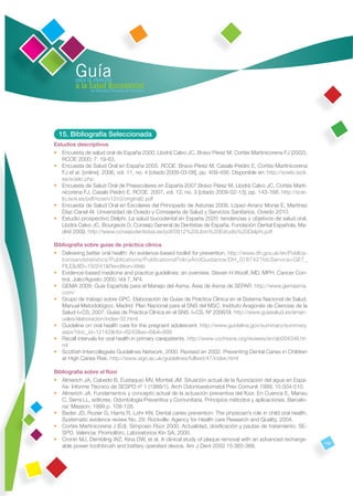 Guía
         para la atención
         a la Salud Bucodental
               en Atención Primaria de Asturias




  15. Bibliografía Seleccionada
Estudios descriptivos
• Encuesta de salud oral de España 2000. Llodrá Calvo JC, Bravo Pérez M, Cortés Martinicorena FJ (2002).
   RCOE 2000; 7: 19-63.
• Encuesta de Salud Oral en España 2005. RCOE. Bravo-Pérez M, Casals-Peidro E, Cortés-Martinicorena
   FJ et al. [online]. 2006, vol. 11, no. 4 [citado 2009-03-08], pp. 409-456. Disponible en: http://scielo.isciii.
   es/scielo.php.
• Encuesta de Salud Oral de Preescolares en España 2007.Bravo Pérez M, Llodrá Calvo JC, Cortés Marti-
   nicorena FJ, Casals Peidró E. RCOE. 2007, vol. 12, no. 3 [citado 2009-02-13], pp. 143-168. http://scie-
   lo.isciii.es/pdf/rcoe/v12n3/original2.pdf
• Encuesta de Salud Oral en Escolares del Principado de Asturias 2008. López-Arranz Monje E, Martínez
   Díaz-Canel AI. Universidad de Oviedo y Consejería de Salud y Servicios Sanitarios. Oviedo 2010.
• Estudio prospectivo Delphi. La salud bucodental en España 2020: tendencias y objetivos de salud oral.
   Llodrá Calvo JC, Bourgeois D, Consejo General de Dentistas de España. Fundación Dental Española, Ma-
   drid 2009. http://www.consejodentistas.es/pdf/0912%20Libro%20Estudio%20Delphi.pdf

Bibliografía sobre guías de práctica clínica
• Delivering better oral health: An evidence-based toolkit for prevention. http://www.dh.gov.uk/en/Publica-
   tionsandstatistics/Publications/PublicationsPolicyAndGuidance/DH_078742?IdcService=GET_
   FILE&dID=150241&Rendition=Web
• Evidence-based medicine and practice guidelines: an overview. Steven H.Woolf, MD, MPH. Cancer Con-
   trol, Julio/Agosto 2000; Vol 7, Nº4.
• GEMA 2009: Guía Española para el Manejo del Asma. Área de Asma de SEPAR. http://www.gemasma.
   com/
• Grupo de trabajo sobre GPC. Elaboración de Guías de Práctica Clínica en el Sistema Nacional de Salud.
   Manual Metodológico. Madrid: Plan Nacional para el SNS del MSC. Instituto Aragonés de Ciencias de la
   Salud-I+CS; 2007. Guías de Práctica Clínica en el SNS: I+CS. Nº 2006/0I. http://www.guiasalud.es/eman-
   uales/elaboracion/index-02.html
• Guideline on oral health care for the pregnant adolescent. http://www.guideline.gov/summary/summary.
   aspx?doc_id=12142&nbr=6243&ss=6&xl=999
• Recall intervals for oral health in primary carepatients. http://www.cochrane.org/reviews/en/ab004346.ht-
   ml
• Scottish Intercollegiate Guidelines Network, 2000. Revised en 2002. Preventing Dental Caries in Children
   at High Caries Risk. http://www.sign.ac.uk/guidelines/fulltext/47/index.html

Bibliografía sobre el ﬂúor
• Almerich JA, Cabedo B, Eustaquio MV, Montiel JM. Situación actual de la ﬂuorización del agua en Espa-
   ña- Informe Técnico de SESPO nº 1 (1988/1). Arch Odontoestomatol Prev Comunit 1999; 15:504-510.
• Almerich JA. Fundamentos y concepto actual de la actuación preventiva del ﬂúor. En Cuenca E, Manau
   C, Serra LL, editores. Odontología Preventiva y Comunitaria. Principios métodos y aplicaciones. Barcelo-
   na: Masson; 1999 p. 109-128.
• Bader JD, Rozier G, Harris R, Lohr KN. Dental caries prevention: The physician’s role in child oral health.
   Systematic evidence review No. 29. Rockville: Agency for Health care Research and Quality, 2004.
• Cortés Martinicorena J (Ed). Simposio Flúor 2000. Actualidad, dosiﬁcación y pautas de tratamiento. SE-
   SPO. Valencia: Promolibro, Laboratorios Kin SA, 2000.
• Cronin MJ, Dembling WZ, Kina DW, et al. A clinical study of plaque removal with an advanced recharge-
                                                                                                                     149
   able power toothbrush and battery operated device. Am J Dent 2002 15:365-368.
 