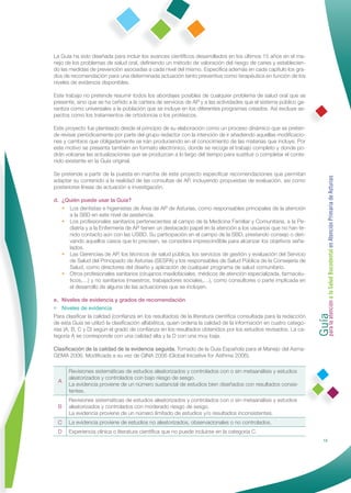 La Guía ha sido diseñada para incluir los avances cientíﬁcos desarrollados en los últimos 15 años en el ma-
nejo de los problemas de salud oral, deﬁniendo un método de valoración del riesgo de caries y establecien-
do las medidas de prevención asociadas a cada nivel del mismo. Especiﬁca además en cada capítulo los gra-
dos de recomendación para una determinada actuación tanto preventiva como terapéutica en función de los
niveles de evidencia disponibles.

Este trabajo no pretende resumir todos los abordajes posibles de cualquier problema de salud oral que se
presente, sino que se ha ceñido a la cartera de servicios de AP y a las actividades que el sistema público ga-
rantiza como universales a la población que se incluye en los diferentes programas creados. Así excluye as-
pectos como los tratamientos de ortodoncia o los protésicos.

Este proyecto fue planteado desde el principio de su elaboración como un proceso dinámico que se preten-
de revisar periódicamente por parte del grupo redactor con la intención de ir añadiendo aquellas modiﬁcacio-
nes y cambios que obligadamente se irán produciendo en el conocimiento de las materias que incluye. Por
este motivo se presenta también en formato electrónico, donde se recoge el trabajo completo y donde po-
drán volcarse las actualizaciones que se produzcan a lo largo del tiempo para sustituir o completar el conte-
nido existente en la Guía original.

Se pretende a partir de la puesta en marcha de este proyecto especiﬁcar recomendaciones que permitan




                                                                                                                  Guía a la Salud Bucodental en Atención Primaria de Asturias
adaptar su contenido a la realidad de las consultas de AP, incluyendo propuestas de evaluación, así como
posteriores líneas de actuación e investigación.

d. ¿Quién puede usar la Guía?
   • Los dentistas e higienistas de Área de AP de Asturias, como responsables principales de la atención
     a la SBD en este nivel de asistencia.
   • Los profesionales sanitarios pertenecientes al campo de la Medicina Familiar y Comunitaria, a la Pe-
     diatría y a la Enfermería de AP tienen un destacado papel en la atención a los usuarios que no han te-
     nido contacto aún con las USBD. Su participación en el campo de la SBD, prestando consejo o deri-
     vando aquellos casos que lo precisen, se considera imprescindible para alcanzar los objetivos seña-
     lados.
   • Las Gerencias de AP, los técnicos de salud pública, los servicios de gestión y evaluación del Servicio
     de Salud del Principado de Asturias (SESPA) y los responsables de Salud Pública de la Consejería de
     Salud, como directores del diseño y aplicación de cualquier programa de salud comunitario.
   • Otros profesionales sanitarios (cirujanos maxilofaciales, médicos de atención especializada, farmacéu-
     ticos,…) y no sanitarios (maestros, trabajadores sociales,…), como consultores o parte implicada en
     el desarrollo de alguna de las actuaciones que se incluyen.

e. Niveles de evidencia y grados de recomendación




                                                                                                                  para la atención
• Niveles de evidencia
Para clasiﬁcar la calidad (conﬁanza en los resultados) de la literatura cientíﬁca consultada para la redacción
de esta Guía se utilizó la clasiﬁcación alfabética, quien ordena la calidad de la información en cuatro catego-
rías (A, B, C y D) según el grado de conﬁanza en los resultados obtenidos por los estudios revisados. La ca-
tegoría A se corresponde con una calidad alta y la D con una muy baja.

Clasiﬁcación de la calidad de la evidencia seguida. Tomado de la Guía Española para el Manejo del Asma-
GEMA 2006. Modiﬁcada a su vez de GINA 2006 (Global Iniciative for Asthma 2006).

      Revisiones sistemáticas de estudios aleatorizados y controlados con o sin metaanálisis y estudios
      aleatorizados y controlados con bajo riesgo de sesgo.
  A
      La evidencia proviene de un número sustancial de estudios bien diseñados con resultados consis-
      tentes.
      Revisiones sistemáticas de estudios aleatorizados y controlados con o sin metaanálisis y estudios
  B   aleatorizados y controlados con moderado riesgo de sesgo.
      La evidencia proviene de un número limitado de estudios y/o resultados inconsistentes.
 C    La evidencia proviene de estudios no aleatorizados, observacionales o no controlados.
 D    Experiencia clínica o literatura cientíﬁca que no puede incluirse en la categoría C.
                                                                                                                                 15
 