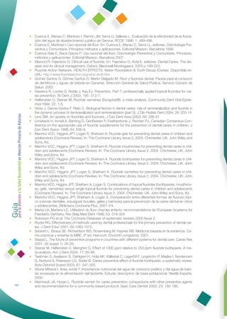 • Cuenca E, Manau C, Martinez I, Ramón JM, Serra Ll, Salleras L. Evaluación de la efectividad de la ﬂuora-
                                                                ción del agua de abastecimiento público de Gerona. RCOE 1996; 1: 489-496.
                                                              • Cuenca E, Martinez I. Uso racional del ﬂúor. En: Cuenca E, Manau C, Serra LL, editores. Odontología Pre-
                                                                ventiva y Comunitaria. Principios métodos y aplicaciones. Editorial Masson, Barcelona 1999.
                                                              • Cuenca Sala E, Baca García P. Uso racional del ﬂúor. Odontología Preventiva y Comunitaria. Principios,
                                                                métodos y aplicaciones. Editorial Masson, Barcelona 2007.
                                                              • Ellwood R, Fejerskov O. Clinical use of ﬂuoride. En: Fejerskov O, Kidd E, editores. Dental Caries. The dis-
                                                                ease and its clinical management. Oxford, Blackwell Munksgaard; 2003 p.189-223.
                                                              • Fluoride Action Network. HEALTH EFFECTS: Water Fluoridation & Tooth Decay (Caries). Disponible en:
                                                                URL: http://www.ﬂuorideaction.org/who-dmft.htm
                                                              • Gómez Santos G, Gómez Santos D, Martín Delgado M. Flúor y ﬂuorosis dental. Pautas para el consumo
                                                                de dentífricos y aguas de bebida en Canarias. Dirección General de Salud Pública. Servicio Canario de
                                                                Salud. 2002.
                                                              • Hawkins R, Locker D, Noble J, Kay EJ. Prevention. Part 7: professionally applied topical ﬂuorides for car-
                                                                ies prevention. Br Dent J 2003; 195: 313-7.
                                                              • Helfenstein U, Steiner M. Fluoride varnishes (Duraphat®): a meta-analysis. Community Dent Oral Epide-
                                                                miol 1994; 22: 1-5.
                                                              • Hicks J, Garcia-Godoy F, Flaitz C. Biological factors in dental caries: role of remineralization and ﬂuoride in
                                                                the dynamic process of demineralization and remineralization (part 3). J Clin Pediatr Dent 2004; 28: 203-14.
Guía a la Salud Bucodental en Atención Primaria de Asturias




                                                              • Levy SM. An update on ﬂuorides and ﬂuorosis. J Can Dent Asso 2003; 69: 286-91
                                                              • Limeback H, Ismail A, Banting D, DenBesten P, Featherstone J, Riordan PJ. Canadian Consensus Con-
                                                                ference on the appropriate use of ﬂuoride supplements for the prevention of dental caries in children. J
                                                                Can Dent Assoc 1998; 64: 636-9.
                                                              • Marinho VCC, Higgins JPT, Logan S, Sheiham A. Fluoride gels for preventing dental caries in children and
                                                                adolescents (Cochrane Review). In: The Cochrane Library, Issue 2, 2004. Chichester, UK: John Wiley and
                                                                Sons, ltd.
                                                              • Marinho VCC, Higgins JPT, Logan S, Sheiham A. Fluoride mouthrinses for preventing dental caries in chil-
                                                                dren and adolescents (Cochrane Review). In: The Cochrane Library, Issue 2, 2004. Chichester, UK: John
                                                                Wiley and Sons, ltd.
                                                              • Marinho VCC, Higgins JPT, Logan S, Sheiham A. Fluoride toothpastes for preventing dental caries in chil-
                                                                dren and adolescents (Cochrane Review). In: The Cochrane Library, Issue 2, 2004. Chichester, UK: John
                                                                Wiley and Sons, ltd.
                                                              • Marinho VCC, Higgins JPT, Logan S, Sheiham A. Fluoride varnishes for preventing dental caries in chil-
                                                                dren and adolescents (Cochrane Review). In: The Cochrane Library, Issue 2, 2004. Chichester, UK: John
                                                                Wiley and Sons, ltd.
                                                              • Marinho VCC, Higgins JPT, Sheiham A, Logan S. Combinations of topical ﬂuorides (toothpastes, mouthrins-
                                                                es, gels, varnishes) versus single topical ﬂuoride for preventing dental caries in children and adolescents
                                                                (Cochrane Review). In: The Cochrane Library, Issue 2, 2004. Chichester, UK: John Wiley and Sons, ltd.
para la atención




                                                              • Marinho VCC, Higgins JPT, Sheiham A, Logan S. Comparación entre diferentes formas de ﬂuoruro tópi-
                                                                co (cremas dentales, enjuagues bucales, geles y barnices) para la prevención de la caries dental en niños
                                                                y adolescentes. Biblioteca Cochrane Plus, 2007 nº4.
                                                              • Marks LA, Martens LC. Utilisation du ﬂúor chez les enfants: recommendations de l´European Academy for
                                                                Paediatric Dentistry. Rev Belg Med Dent 1998; 53: 318-324.
                                                              • Robinson PG et al. The Cochrane Database of systematic reviews 2005 Issue 2.
                                                              • Rozier RG. Effectiveness of methods used by dental professionals for the primary prevention of dental car-
                                                                ies. J Dent Educ 2001; 65:1063 1072.
                                                              • Sackett L, Straus SE, Richardson WS, Rosemberg W, Haynes RB. Medicina basada en la evidencia. Có-
                                                                mo prácticar y enseñar la MBE, 2ª ed. Harcourt: Churchil Livingstone; 2001.
                                                              • Seppä L. The future of preventive programs in countries with different systems for dental care. Caries Res
                                                                2001; 35 (suppl 1): 26-29.
                                                              • Steiner M, Helfenstein U, Menghini G. Effect of 1000 ppm relative to 250 ppm ﬂuoride toothpaste. A me-
                                                                ta-analysis. Am J Dent 2004; 17: 85-88.
                                                              • Twetman S, Axelsson S, Dahlgren H, Hola AK, Källestal C, Lagerföl F, Lingström P, Mejâre I, Nordenram
                                                                G, Norlund A, Petersson LG, Söder B. Caries-preventive effect of ﬂuoride toothpaste: a systematic review.
                                                                Acta Odontol Scand 2003; 61: 347-355.
                                                              • Vitoria Miñana I, Arias Jordá T. Importancia nutricional del agua de consumo público y del agua de bebi-
                                                                da envasada en la alimentación del lactante. Estudio descriptivo de base poblacional. Nestlé España,
                                                                2000.
                                                              • Weintraub JA, Hysan L. Fluoride varnish for caries prevention: comparisons with other preventive agents
            150
                                                                and recommendations for a community-based protocol. Spec Care Dentist 2003; 23: 180-186.
 