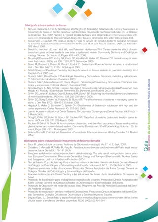 Bibliografía sobre el sellado de ﬁsuras
• Ahovuo- Saloranta A, Hiiri A, Nordblad A, Worthington H, Makela M: Selladores de puntos y ﬁsuras para la
    prevención de caries en dientes de niños y adolescentes. Revisión de Cochrane traducida). En: La Bibliote-
    ca Cochrane Plus, 2007 Número 4. Oxford: Update Sofwarw Ltd. Disponible en: http://www.update-soft-
    ware.com. (Traducida de The Cochrane Library, 2007 Issue 4. Chichester, UK: John Wiley & Sons, Ltd).
• Beauchamp J, Cauﬁeld PW, Crall JJ, Donly K, Feigal R, Gooch BF, Ismail A, Kohn W, Siegal M, Simonsen
    R. Evidence-based clinical recommendations for the use of pit-and-ﬁssure sealants. JADA vol 139: 257-
    268 March 2008.
• Beiruti N, Frencken JE, van’t Hof MA, van Palenstein Helderman WH. Caries-preventive effect of resin-
    based and glass ionomer sealants over time: a systematic review. Community Dentistry and Oral Epide-
    miology. Volume 34, Issue 6, Pages 403 – 409. 2006.
• Bhuridej P, Damiano PC, Kuthy RA, Flach SD, Kanellis MJ, Heller KE, Dawson DV. Natural history of treat-
    ment ﬁrst molars. JADA, vol 136: 1265-1272 September 2005.
• Bravo M, Montero J, Bravo JJ, Baca P, Llodrá JC. Sealant and Fluoride Varnish in caries: a randomized
    trial. J Dent Res 84 (12): 1138-1143 August 2005.
• British Society of Paediatric Dentistry. A policy document on ﬁssure sealants in paediatric dentistry. Int J
    Paediatr Dent 2000 Jun.
• Cuenca Sala E, Baca García P. Odontología Preventiva y Comunitaria. Principios, métodos y aplicaciones,
    3º Edición. Editorial Masson. Barcelona 2003.




                                                                                                                  Guía a la Salud Bucodental en Atención Primaria de Asturias
• Cuenca Sala E, Manau Navarro C, Serra Majem L. Odontología Preventiva y Comunitaria. Principios, mé-
    todos y aplicaciones. Editorial Masson. Barcelona 2005.
• González Sanz A, Alós Cortés L, Amaro Sánchez J. Conceptos de Odontología desde la Prevención para
    el siglo XXI. Módulo I Odontología Preventiva. Ed. Dentisnet.com Madrid. 2003; 35.
• Grifﬁn SO, Jones K, Kolavic Gray S, Malvitz DM, Gooch BF. Exploring four-handed delivery and retention
    of resin-based sealants. JADA vol. 139: 281-289 March 2008.
• Grifﬁn SO, Oong E, Kohn W, Vidakovic B, Gooch BF. The effectiveness of sealants in managing caries le-
    sions. J Dent Res 87(2): 169-174, October 2008.
• Heyduck C, Meller C, Schwahn C, Splieth CH. Effectiveness of Sealants in adolescent whit high and low
    caries experience. Caries Research 40: 375-381, 2006.
• Lam A. Increase in utilization of Dental Sealants. The Journal of Contemporary Dental Practice, Vol.9 No.3:1-
    5 March 2008.
• Oong E, Grifﬁn SO, Kohn W, Gooch BF, Cauﬁeld PW. The effect of sealants on bacteria levels in caries le-
    sions. JADA vol 139: 271-278 March 2008.
• Poulsen S, Beiruti N, Sadat N. A comparison of retention and the effect on caries of ﬁssure sealing with a
    glass-ionomer and a resin-based sealant. Community Dentistry and Oral Epidemiology. Volume 29, Is-
    sue 4, Pages 298 - 301. Munksgaard 2001.
• Rioboo García R. Odontología Preventiva y Comunitaria. Ediciones Avances Médico Dentales S.L Madrid
    2002.




                                                                                                                  para la atención
Bibliografía sobre el diagnóstico y tratamiento de lesiones dentales
• Baca P. La lesión inicial de caries. Archivos de Odontoestomatología. Vol.17, nº 7, Sept. 2001.
• Caballero F, Mercadé M, Vallés M, Roig M. Restauraciones directas con Ionómero de Vidrio en el sector
   posterior. Labor Dental 9, 179-181 2008.
• European guidelines on radiation protection in dental radiology. The safe use of radiographs in dental prac-
   tice. European Commission. Directorate-General for Energy and Transport Directorate H / Nuclear Safety
   and Safeguards. Unit H.4 / Radiation Protection. 2004.
• García Ballesta C y cols. Monográﬁco sobre traumatismos dentales. Revista del Ilustre Consejo General
   de Colegios de Odontólogos y Estomatólogos de España. Volumen 8, Nº 2, 113-244. Marzo 2003.
• Objetivos operatorios de las obturaciones. Protocolos Clínicos Aceptados del Ilustre Consejo General de
   Colegios Oﬁciales de Odontólogos y Estomatólogos de España.
• Proceso de Atención a la Caries Dental y a las Inclusiones Dentarias. Junta de Andalucía. Consejería de
   Salud.
• Protocolo de Exploración para el diagnóstico especíﬁco de la caries. Protocolos Clínicos Aceptados del
   Ilustre Consejo General de Colegios Oﬁciales de Odontólogos y Estomatólogos de España.
• Protocolo de Obturación del molar de los seis años. Programa del Área de Atención Bucodental del Servi-
   cio Aragonés de Salud.
• Protocolo de restauración dentaria mediante Obturaciones. Protocolos Clínicos Aceptados del Ilustre Con-
   sejo General de Colegios Oﬁciales de Odontólogos y Estomatólogos de España.
• Segura-Egea, JJ. Sensibilidad y especiﬁcidad de los métodos diagnósticos convencionales de las caries                     151
   oclusal según la evidencia cientíﬁca disponible. RCOE 2002;7(5):491-501
 