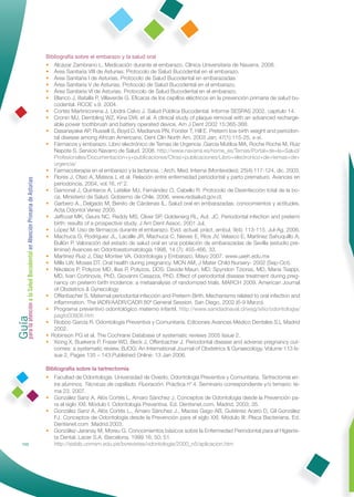 Bibliografía sobre el embarazo y la salud oral
                                                              • Alcázar Zambrano L. Medicación durante el embarazo. Clínica Universitaria de Navarra. 2008.
                                                              • Área Sanitaria VIII de Asturias. Protocolo de Salud Bucodental en el embarazo.
                                                              • Área Sanitaria I de Asturias. Protocolo de Salud Bucodental en embarazadas.
                                                              • Área Sanitaria V de Asturias. Protocolo de Salud Bucodental en el embarazo.
                                                              • Área Sanitaria VI de Asturias. Protocolo de Salud Bucodental en el embarazo.
                                                              • Blanco J, Batalla P, Villaverde G. Eﬁcacia de los cepillos eléctricos en la prevención primaria de salud bu-
                                                                 codental. RCOE v.9. 2004.
                                                              • Cortés Martinicorena J, Llodrá Calvo J. Salud Pública Bucodental. Informe SESPAS 2002, capítulo 14.
                                                              • Cronin MJ, Dembling WZ, Kina DW, et al. A clinical study of plaque removal with an advanced recharge-
                                                                 able power toothbrush and battery operated device. Am J Dent 2002 15:365-368.
                                                              • Dasanayake AP, Russell S, Boyd D, Madianos PN, Forster T, Hill E. Preterm low birth weight and periodon-
                                                                 tal disease among African Americans. Dent Clin North Am. 2003 Jan; 47(1):115-25, x-xi.
                                                              • Fármacos y embarazo. Libro electrónico de Temas de Urgencia .García Mutiloa MA, Roche Roche M, Ruiz
                                                                 Nepote S. Servicio Navarro de Salud. 2008. http://www.navarra.es/home_es/Temas/Portal+de+la+Salud/
                                                                 Profesionales/Documentacion+y+publicaciones/Otras+publicaciones/Libro+electronico+de+temas+de+
                                                                 urgencia/
                                                              • Farmacoterapia en el embarazo y la lactancia. : Arch. Med. Interna (Montevideo); 25(4):117-124, dic. 2003.
                                                              • Flores J, Oteo A, Mateos L et al. Relación entre enfermedad periodontal y parto prematuro. Avances en
Guía a la Salud Bucodental en Atención Primaria de Asturias




                                                                 periodoncia, 2004, vol.16, nº 2.
                                                              • Gamonal J, Quinteros A, Letelier MJ, Fernández O, Cabello R. Protocolo de Desinfección total de la bo-
                                                                 ca. Ministerio de Salud. Gobierno de Chile. 2006. www.redsalud.gov.cl.
                                                              • Garbero A., Delgado M, Benito de Cárdenas IL. Salud oral en embarazadas: conocimientos y actitudes.
                                                                 Acta Odontol Venez 2005.
                                                              • Jeffcoat MK, Geurs NC, Reddy MS, Cliver SP, Goldenerg RL, Aut. JC. Periodontal infection and preterm
                                                                 birth: results of a prospective study. J Am Dent Assoc. 2001 Jul.
                                                              • López M. Uso de fármacos durante el embarazo. Evid. actual. práct. ambul. 9(4); 113-115. Jul-Ag. 2006.
                                                              • Machuca G, Rodríguez JL, Lacalle JR, Machuca C, Nieves E, Ríos JV, Velasco E, Martínez Sahuquillo A,
                                                                 Bullón P. Valoración del estado de salud oral en una población de embarazadas de Sevilla (estudio pre-
                                                                 liminar) Avances en Odontoestomatología 1998, 14 (7): 455-466, 33.
                                                              • Martínez Ruiz J, Díaz Montier VA. Odontología y Embarazo. Mayo 2007. www.uaeh.edu.mx
                                                              • Mills LW, Moses DT. Oral health during pregnancy. MCN AM, J Mater Child Nursery- 2002 (Sep-Oct).
                                                              • Nikolaos P, Polyzos MD, Ilias P, Polyzos, DDS; Davide Mauri, MD; Spyridon Tzioras, MD, Maria Tsappi,
                                                                 MD, Ivan Cortinovis, PhD, Giovanni Casazza, PhD. Effect of periodontal disease treatment during preg-
                                                                 nancy on preterm birth incidence: a metaanalysis of randomized trials. MARCH 2009. American Journal
                                                                 of Obstetrics & Gynecology
                                                              • Offenbacher S. Maternal periodontal infección and Preterm Birth. Mechanisms related to oral infection and
                                                                 inﬂammation. The IADR/AADR/CADR 80ª General Session. San Diego, 2002 (6-9 Marzo).
para la atención




                                                              • Programa preventivo odontológico materno infantil. http://www.sanidadnaval.cl/wsg/sitio/odontologia/
                                                                 pagto00808.htm
                                                              • Rioboo García R. Odontología Preventiva y Comunitaria. Ediciones Avances Médico Dentales S.L Madrid
                                                                 2002.
                                                              • Robinson PG et al. The Cochrane Database of systematic reviews 2005 Issue 2.
                                                              • Xiong X, Buekens P, Fraser WD, Beck J, Offenbacher J. Periodontal disease and adverse pregnancy out-
                                                                 comes: a systematic review. BJOG: An International Journal of Obstetrics & Gynaecology. Volume 113 Is-
                                                                 sue 2, Pages 135 – 143.Published Online: 13 Jan 2006.

                                                              Bibliografía sobre la tartrectomía
                                                              • Facultad de Odontología. Universidad de Oviedo. Odontología Preventiva y Comunitaria. Tartrectomía en-
                                                                tre alumnos. Técnicas de cepillado. Fluoración. Práctica nº 4. Seminario correspondiente y/o temario: te-
                                                                ma 23. 2007.
                                                              • González Sanz A, Alós Cortés L, Amaro Sánchez J. Conceptos de Odontología desde la Prevención pa-
                                                                ra el siglo XXI. Módulo I: Odontología Preventiva. Ed. Dentisnet.com. Madrid. 2003; 35.
                                                              • González Sanz A, Alós Cortés L., Amaro Sánchez J., Macías Gago AB, Gutiérrez Acero D, Gil González
                                                                FJ. Conceptos de Odontología desde la Prevención para el siglo XXI. Módulo III: Placa Bacteriana. Ed.
                                                                Dentisnet.com .Madrid.2003.
                                                              • González-Jaranay M, Moreu G. Conocimientos básicos sobre la Enfermedad Periodontal para el Higienis-
                                                                ta Dental. Lacer S.A. Barcelona. 1999.16; 50; 51.
            152                                                 http://sisbib.unmsm.edu.pe/bvrevistas/odontologia/2000_n5/aplicacion.htm
 