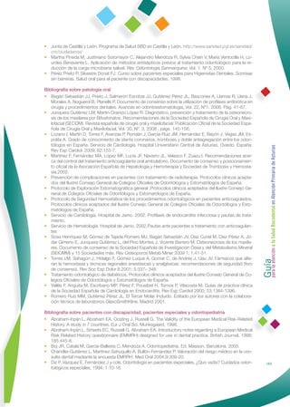 • Junta de Castilla y León. Programa de Salud SBD en Castilla y León. http://www.sanidad.jcyl.es/sanidad/
  cm/ciudadanos/
• Martha Pineda M, Justiniano Sotomayor C, Alejandro Mendoza R, Sylvia Chein V, Maria Ventocilla H, Lo-
  urdes Benavente L. Aplicación de métodos antisépticos previos al tratamiento odontológico para la re-
  ducción de la carga microbiana salival. Rev. Odontología Sanmarquina; Vol. 1. Nº 5. 2000.
• Pérez Prieto P, Silvestre Donat FJ. Curso sobre pacientes especiales para Higienistas Dentales. Sonrisas
  sin barreras. Salud oral para el paciente con discapacidades. 1998.

Bibliografía sobre patología oral
• Bagán Sebastián JJ, Prieto J, Salmerón Escobar JJ, Gutiérrez Pérez JL, Bascones A, Llamas R, Llena J,
   Morales A, Noguerol B, Planells P. Documento de consenso sobre la utilización de proﬁlaxis antibiótica en
   cirugía y procedimientos dentales. Avances en odontoestomatología, Vol. 22, Nº1. 2006. Pág. 41-67.
• Junquera Gutiérrez LM, Martín-Granizo López R. Diagnóstico, prevención y tratamiento de la osteonecro-
   sis de los maxilares por Bifosfonatos. Recomendaciones de la Sociedad Española de Cirugía Oral y Maxi-
   lofacial (SECOM). Revista española de cirugía oral y maxilofacial: Publicación Oﬁcial de la Sociedad Espa-
   ñola de Cirugía Oral y Maxilofacial, Vol. 30, Nº. 3, 2008 , págs. 145-156.
• Lozano I, Martín D, Torres F, Avanzas P, Rondán J, García-Ruiz JM, Hernández E, Bayón J, Vegas JM, Es-
   polita A. Grado de conocimiento de stents coronarios, trombosis y doble antiagregación entre los odon-
   tólogos en España. Servicio de Cardiología. Hospital Universitario Central de Asturias. Oviedo. España.




                                                                                                                Guía a la Salud Bucodental en Atención Primaria de Asturias
   Rev Esp Cardiol. 2009; 62:153-7.
• Martínez F, Fernández MA, López MF, Lucía JF, Navarro JL, Velasco F, Zuazu I. Recomendaciones acer-
   ca del control del tratamiento anticoagulante oral ambulatorio. Documento de consenso y posicionamien-
   to oﬁcial de la Asociación Española de Hepatología y Hemoterapia y Sociedad de Trombosis y Hemosta-
   sia.2002.
• Prevención de complicaciones en pacientes con tratamiento de radioterapia. Protocolos clínicos acepta-
   dos del Ilustre Consejo General de Colegios Oﬁciales de Odontólogos y Estomatólogos de España.
• Protocolo de Exploración Estomatognática general .Protocolos clínicos aceptados del Ilustre Consejo Ge-
   neral de Colegios Oﬁciales de Odontólogos y Estomatólogos de España.
• Protocolo de Seguridad Hemostática de los procedimientos odontológicos en pacientes anticoagulados.
   Protocolos clínicos aceptados del Ilustre Consejo General de Colegios Oﬁciales de Odontólogos y Esto-
   matólogos de España.
• Servicio de Cardiología. Hospital de Jarrio. 2002. Proﬁlaxis de endocarditis infecciosa y pautas de trata-
   miento.
• Servicio de Hematología. Hospital de Jarrio. 2002.Pautas ante pacientes a tratamiento con anticoagulan-
   tes
• Sosa Henríquez M, Gómez de Tejada Romero MJ, Bagán Sebastián JV, Díaz Curiel M, Díez Pérez A, Jó-
   dar Gimeno E, Junquera Gutiérrez L, del Pino Montes J, Vicente Barrero M. Osteonecrosis de los maxila-
   res. Documento de consenso de la Sociedad Española de Investigación Ósea y del Metabolismo Mineral




                                                                                                                para la atención
   (SEIOMM) y 15 Sociedades más. Rev Osteoporos Metab Miner 2009 1; 1:41-51.
• Torres LM, Sahagún J, Hidalgo F, Gómez-Luque A, Gomar C, de Andrés J, Llau JV. Fármacos que alte-
   ran la hemostasia y técnicas regionales anestésicas y analgésicas: recomendaciones de seguridad (foro
   de consenso). Rev Soc Esp Dolor 8.2001; 5:337– 348.
• Tratamiento odontológico de diabéticos. Protocolos clínicos aceptados del Ilustre Consejo General de Co-
   legios Oﬁciales de Odontólogos y Estomatólogos de España.
• Vallés F, Anguita M, Escribano MP, Pérez F, Pousibet H, Tornos P, Vilacosta M. Guías de práctica clínica
   de la Sociedad Española de Cardiología en Endocarditis. Rev Esp Cardiol 2000; 53:1384-1396.
• Romero Ruiz MM, Gutiérrez Pérez JL. El Tercer Molar Incluido. Editado por los autores con la colabora-
   ción técnica de laboratorios GlaxoSmithKline. Madrid 2001.

Bibliografía sobre pacientes con discapacidad, pacientes especiales y odontopediatría
• Abraham-Inpijn L, Abraham EA, Oosting J, Russell G. The Validity of the European Medical Risk-Related
   History. A study in 7 countries. Eur J Oral Sci, Munksgaard, 1998.
• Abraham-Inpijn L, Smeets EC, Russell G, Abraham EA. Introductory notes regarding a European Medical
   Risk Related History questionnaire (EMMRH) designed for use in dental practice. British Journal, 1998;
   185:445-8.
• Boj JR, Catalá M, García-Ballesta C, Mendoza A. Odontopediatría. Ed. Masson, Barcelona. 2005.
• Chandler-Gutiérrez L, Martínez-Sahuquillo A, Bullón-Fernández P. Valoración del riesgo médico en la con-
   sulta dental mediante la encuesta EMRRH. Med Oral 2004;9:309-20.
• Diz P, Vazquez E, Fernández J y cols. Odontología en pacientes especiales, ¿Quo vadis? Cuidados odon-                   153
   tológicos especiales, 1994; 1:10-16.
 