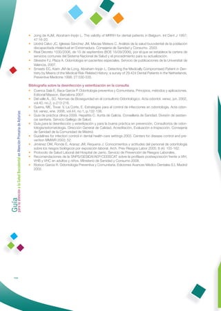 • Jong de KJM, Abraham-Inpijn L. The validity of MRRH for dental patients in Belgium. Int Dent J 1997;
                                                                47:16-20.
                                                              • Llodrá Calvo JC, Iglesias Sánchez JM, Macías Mateos C. Análisis de la salud bucodental de la población
                                                                discapacitada intelectual en Extremadura. Consejería de Sanidad y Consumo. 2003.
                                                              • Real Decreto 1030/2006, de 15 de septiembre (BOE 16/09/2006), por el que se establece la cartera de
                                                                servicios comunes del Sistema Nacional de Salud y el procedimiento para su actualización.
                                                              • Silvestre FJ, Plaza A. Odontología en pacientes especiales. Servicio de publicaciones de la Universitat de
                                                                Valencia, 2007.
                                                              • Smeets EC, Karin JM de Long, Abraham-Inpijn L. Detecting the Medically Compromised Patient in Den-
                                                                tistry by Means of the Medical Risk-Related History; a survey of 29.424 Dental Patients in the Netherlands.
                                                                Preventive Medicine 1998; 27:530-535.

                                                              Bibliografía sobre la desinfección y esterilización en la consulta
                                                              • Cuenca Sala E, Baca García P. Odontología preventiva y Comunitaria. Principios, métodos y aplicaciones.
                                                                 Editorial Masson, Barcelona 2007.
                                                              • Del valle A., SC. Normas de Bioseguridad en el consultorio Odontológico. Acta odontol. venez, jun. 2002,
                                                                 vol.40, no.2, p.213-216.
                                                              • Guerra, ME, Tovar, V, La Corte, E. Estrategias para el control de infecciones en odontología. Acta odon-
                                                                 tol. venez, ene. 2006, vol.44, no.1, p.132-138.
Guía a la Salud Bucodental en Atención Primaria de Asturias




                                                              • Guía de práctica clínica 2009. Hepatitis C. Xunta de Galicia. Consellería de Sanidad. División de asisten-
                                                                 cia sanitaria. Servicio Gallego de Salud.
                                                              • Guía para la desinfección y esterilización y para la buena práctica en prevención. Consultorios de odon-
                                                                 tología/estomatología. Dirección General de Calidad, Acreditación, Evaluación e Inspección. Consejería
                                                                 de Sanidad de la Comunidad de Madrid.
                                                              • Guidelines for infection control in dental health-care settings 2003. Centers for disease control and pre-
                                                                 vention MMWR 2003; 52.
                                                              • Jiménez OM, Ronda E, Aranaz JM, Requena J. Conocimientos y actitudes del personal de odontología
                                                                 sobre los riesgos biológicos por exposición laboral. Arch. Prev Riesgos Labor 2005; 8 (4): 155-162.
                                                              • Protocolo de Salud Laboral del Hospital de Jarrio. Servicio de Prevención de Riesgos Laborales.
                                                              • Recomendaciones de la SNPS/GESIDA/AEP/CEEISCAT sobre la proﬁlaxis postexposición frente a VIH,
                                                                 VHB y VHC en adultos y niños. Ministerio de Sanidad y Consumo 2008.
                                                              • Rioboo García R. Odontología Preventiva y Comunitaria. Ediciones Avances Médico Dentales S.L Madrid
                                                                 2002.
para la atención




            154
 
