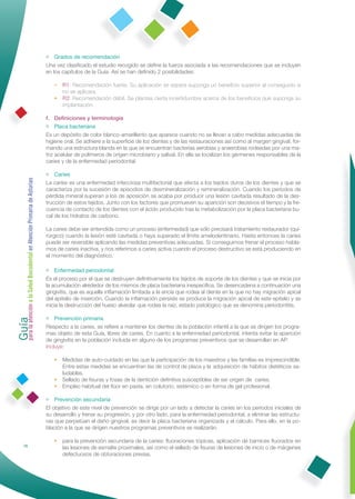 • Grados de recomendación
                                                              Una vez clasiﬁcado el estudio recogido se deﬁne la fuerza asociada a las recomendaciones que se incluyen
                                                              en los capítulos de la Guía. Así se han deﬁnido 2 posibilidades:

                                                                 • R1: Recomendación fuerte. Su aplicación se espera suponga un beneﬁcio superior al conseguido si
                                                                   no se aplicara.
                                                                 • R2: Recomendación débil. Se plantea cierta incertidumbre acerca de los beneﬁcios que suponga su
                                                                   implantación.

                                                              f. Deﬁniciones y terminología
                                                              • Placa bacteriana
                                                              Es un depósito de color blanco-amarillento que aparece cuando no se llevan a cabo medidas adecuadas de
                                                              higiene oral. Se adhiere a la superﬁcie de los dientes y de las restauraciones así como al margen gingival, for-
                                                              mando una estructura blanda en la que se encuentran bacterias aerobias y anaerobias rodeadas por una ma-
                                                              triz acelular de polímeros de origen microbiano y salival. En ella se localizan los gérmenes responsables de la
                                                              caries y de la enfermedad periodontal.

                                                              • Caries
Guía a la Salud Bucodental en Atención Primaria de Asturias




                                                              La caries es una enfermedad infecciosa multifactorial que afecta a los tejidos duros de los dientes y que se
                                                              caracteriza por la sucesión de episodios de desmineralización y remineralización. Cuando los períodos de
                                                              pérdida mineral superan a los de aposición se acaba por producir una lesión cavitada resultado de la des-
                                                              trucción de estos tejidos. Junto con los factores que promueven su aparición son decisivos el tiempo y la fre-
                                                              cuencia de contacto de los dientes con el ácido producido tras la metabolización por la placa bacteriana bu-
                                                              cal de los hidratos de carbono.

                                                              La caries debe ser entendida como un proceso (enfermedad) que sólo precisará tratamiento restaurador (qui-
                                                              rúrgico) cuando la lesión esté cavitada o haya superado el límite amelodentinario. Hasta entonces la caries
                                                              puede ser reversible aplicando las medidas preventivas adecuadas. Si conseguimos frenar el proceso habla-
                                                              mos de caries inactiva, y nos referimos a caries activa cuando el proceso destructivo se está produciendo en
                                                              el momento del diagnóstico.

                                                              • Enfermedad periodontal
                                                              Es el proceso por el que se destruyen deﬁnitivamente los tejidos de soporte de los dientes y que se inicia por
                                                              la acumulación alrededor de los mismos de placa bacteriana inespecíﬁca. Se desencadena a continuación una
                                                              gingivitis, que es aquella inﬂamación limitada a la encía que rodea al diente en la que no hay migración apical
                                                              del epitelio de inserción. Cuando la inﬂamación persiste se produce la migración apical de este epitelio y se
                                                              inicia la destrucción del hueso alveolar que rodea la raíz, estado patológico que se denomina periodontitis.
para la atención




                                                              • Prevención primaria
                                                              Respecto a la caries, se reﬁere a mantener los dientes de la población infantil a la que se dirigen los progra-
                                                              mas objeto de esta Guía, libres de caries. En cuanto a la enfermedad periodontal, intenta evitar la aparición
                                                              de gingivitis en la población incluida en alguno de los programas preventivos que se desarrollan en AP.
                                                              Incluye:

                                                                 • Medidas de auto-cuidado en las que la participación de los maestros y las familias es imprescindible.
                                                                   Entre estas medidas se encuentran las de control de placa y la adquisición de hábitos dietéticos sa-
                                                                   ludables.
                                                                 • Sellado de ﬁsuras y fosas de la dentición deﬁnitiva susceptibles de ser origen de caries.
                                                                 • Empleo habitual del ﬂúor en pasta, en colutorio, sistémico o en forma de gel profesional.

                                                              • Prevención secundaria
                                                              El objetivo de este nivel de prevención se dirige por un lado a detectar la caries en los períodos iniciales de
                                                              su desarrollo y frenar su progresión, y por otro lado, para la enfermedad periodontal, a eliminar las estructu-
                                                              ras que perpetúan el daño gingival, es decir la placa bacteriana organizada y el cálculo. Para ello, en la po-
                                                              blación a la que se dirigen nuestros programas preventivos se realizarán:

                                                                 • para la prevención secundaria de la caries: ﬂuoraciones tópicas, aplicación de barnices ﬂuorados en
                16                                                 las lesiones de esmalte proximales, así como el sellado de ﬁsuras de lesiones de inicio o de márgenes
                                                                   defectuosos de obturaciones previas.
 