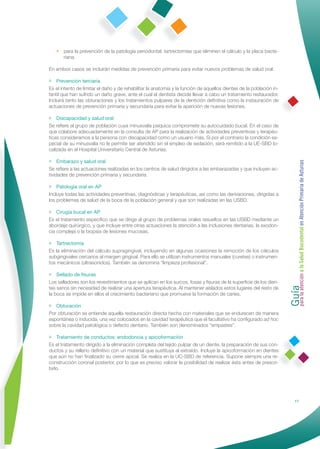 • para la prevención de la patología periodontal: tartrectomías que eliminen el cálculo y la placa bacte-
     riana.

En ambos casos se incluirán medidas de prevención primaria para evitar nuevos problemas de salud oral.

• Prevención terciaria
Es el intento de limitar el daño y de rehabilitar la anatomía y la función de aquellos dientes de la población in-
fantil que han sufrido un daño grave, ante el cual el dentista decide llevar a cabo un tratamiento restaurador.
Incluirá tanto las obturaciones y los tratamientos pulpares de la dentición deﬁnitiva como la instauración de
actuaciones de prevención primaria y secundaria para evitar la aparición de nuevas lesiones.

• Discapacidad y salud oral
Se reﬁere al grupo de población cuya minusvalía psíquica compromete su autocuidado bucal. En el caso de
que colabore adecuadamente en la consulta de AP para la realización de actividades preventivas y terapéu-
ticas consideramos a la persona con discapacidad como un usuario más. Si por el contrario la condición es-
pecial de su minusvalía no le permite ser atendido sin el empleo de sedación, será remitido a la UE-SBD lo-
calizada en el Hospital Universitario Central de Asturias.

• Embarazo y salud oral




                                                                                                                     Guía a la Salud Bucodental en Atención Primaria de Asturias
Se reﬁere a las actuaciones realizadas en los centros de salud dirigidos a las embarazadas y que incluyen ac-
tividades de prevención primaria y secundaria.

• Patología oral en AP
Incluye todas las actividades preventivas, diagnósticas y terapéuticas, así como las derivaciones, dirigidas a
los problemas de salud de la boca de la población general y que son realizadas en las USBD.

• Cirugía bucal en AP
Es el tratamiento especíﬁco que se dirige al grupo de problemas orales resueltos en las USBD mediante un
abordaje quirúrgico, y que incluye entre otras actuaciones la atención a las inclusiones dentarias, la exodon-
cia compleja o la biopsia de lesiones mucosas.

• Tartrectomía
Es la eliminación del cálculo supragingival, incluyendo en algunas ocasiones la remoción de los cálculos
subgingivales cercanos al margen gingival. Para ello se utilizan instrumentos manuales (curetas) o instrumen-
tos mecánicos (ultrasonidos). También se denomina “limpieza profesional”.

• Sellado de ﬁsuras




                                                                                                                     para la atención
Los selladores son los revestimientos que se aplican en los surcos, fosas y ﬁsuras de la superﬁcie de los dien-
tes sanos sin necesidad de realizar una apertura terapéutica. Al mantener aislados estos lugares del resto de
la boca se impide en ellos el crecimiento bacteriano que promueve la formación de caries.

• Obturación
Por obturación se entiende aquella restauración directa hecha con materiales que se endurecen de manera
espontánea o inducida, una vez colocados en la cavidad terapéutica que el facultativo ha conﬁgurado ad hoc
sobre la cavidad patológica o defecto dentario. También son denominados “empastes”.

• Tratamiento de conductos: endodoncia y apicoformación
Es el tratamiento dirigido a la eliminación completa del tejido pulpar de un diente, la preparación de sus con-
ductos y su relleno deﬁnitivo con un material que sustituya al extraído. Incluye la apicoformación en dientes
que aún no han ﬁnalizado su cierre apical. Se realiza en la UC-SBD de referencia. Supone siempre una re-
construcción coronal posterior, por lo que es preciso valorar la posibilidad de realizar ésta antes de prescri-
birlo.




                                                                                                                                    17
 