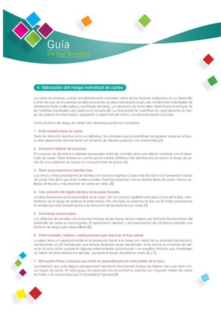 Guía
         para la atención
         a la Salud Bucodental
               en Atención Primaria de Asturias




  4. Valoración del riesgo individual de caries

La caries se produce cuando simultáneamente coinciden varios de los factores implicados en su desarrollo
y entre los que se encuentran la dieta azucarada, la placa bacteriana bucal y las condiciones individuales de
resistencia frente a ella (saliva y morfología dentaria). La valoración de todos ellos determinará el enfoque de
las medidas individuales que cada boca necesita [B]. La Guía pretende cuantiﬁcar en cada paciente su ries-
go de padecer la enfermedad, asignando a cada nivel del mismo una recomendación concreta.

Como factores de riesgo de caries más relevantes podemos considerar:

1. Enfermedad previa de caries.
Tanto en dentición decidua como en deﬁnitiva. Se considera que la posibilidad de padecer caries en el futu-
ro está relacionada directamente con el hecho de haberla padecido con anterioridad [A].

2. Consumo habitual de azúcares.
El consumo de alimentos y bebidas azucarados entre las comidas tiene una relación probada con el desa-
rrollo de caries. Debe tenerse en cuenta que la medida dietética más efectiva para la reducir el riesgo de ca-
ries de una población es reducir su consumo total de azúcar [A].

3. Nivel socio-económico familiar bajo.
Los niños y niñas procedentes de familias con escasos ingresos y bajo nivel de instrucción presentan índices
de caries más altos que otros niveles sociales. Además presentan menos dientes libres de caries, menos se-
llados de ﬁsuras y más lesiones de caries sin tratar. [B]

4. Uso reducido del cepillo dental y de la pasta ﬂuorada.
La placa bacteriana es la responsable de la caries. Sin un correcto cepillado esta placa no es eliminada, man-
teniendo así el riesgo de padecer la enfermedad. Por otro lado, la ausencia de ﬂúor en el medio oral suprime
la ventaja que este mineral aporta a la reducción de las lesiones por caries [A].

5. Anomalías estructurales.
Los defectos del esmalte o la anatomía tortuosa de las ﬁsuras de los molares son factores favorecedores del
desarrollo de caries en esos lugares. El apiñamiento dentario y los tratamientos de ortodoncia también son
factores de riesgo para desarrollarla [B].

6. Enfermedades, hábitos o medicamentos que reduzcan el ﬂujo salival.
La saliva tiene un papel primordial en la protección frente a la caries por medio de su actividad bactericida y
manteniendo un pH oral elevado que evita la disolución ácida del esmalte. Si se reduce el contenido de sali-
va en la boca como sucede en algunas enfermedades autoinmunes o en aquellos niños/as que mantengan
un hábito de boca abierta por ejemplo, aumenta el riesgo de padecer caries [B y C].

7. Minusvalía física o psíquica que limite la capacidad para el autocuidado de la boca.
La población que sufre alguna discapacidad importante tiene peores índices de higiene oral y por tanto ma-
yor riesgo de caries. En este grupo de pacientes nos encontramos además con mayores niveles de caries
sin tratar y de exodoncias que en la población general [B].
                                                                                                                   19
 
