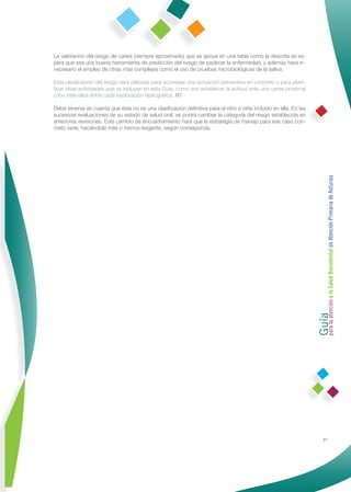 La valoración del riesgo de caries (siempre aproximado) que se apoye en una tabla como la descrita se es-
pera que sea una buena herramienta de predicción del riesgo de padecer la enfermedad, y además hará in-
necesario el empleo de otras más complejas como el uso de pruebas microbiológicas de la saliva.

Esta clasiﬁcación del riesgo será utilizada para aconsejar una actuación preventiva en concreto o para plani-
ﬁcar otras actividades que se incluyen en esta Guía, como son establecer la actitud ante una caries proximal
o los intervalos entre cada exploración radiográﬁca. R1

Debe tenerse en cuenta que ésta no es una clasiﬁcación deﬁnitiva para el niño o niña incluido en ella. En las
sucesivas evaluaciones de su estado de salud oral, se podrá cambiar la categoría del riesgo establecida en
anteriores revisiones. Este cambio de encuadramiento hará que la estrategia de manejo para ese caso con-
creto varíe, haciéndola más o menos exigente, según corresponda.




                                                                                                                Guía a la Salud Bucodental en Atención Primaria de Asturias
                                                                                                                para la atención




                                                                                                                               21
 