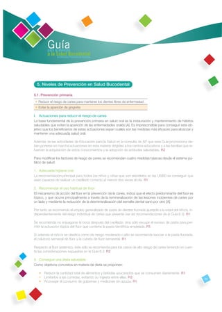 Guía
          para la atención
          a la Salud Bucodental
                en Atención Primaria de Asturias




  5. Niveles de Prevención en Salud Bucodental

5.1. Prevención primaria
 • Reducir el riesgo de caries para mantener los dientes libres de enfermedad
 • Evitar la aparición de gingivitis

I. Actuaciones para reducir el riesgo de caries
La base fundamental de la prevención primaria en salud oral es la instauración y mantenimiento de hábitos
saludables que eviten la aparición de las enfermedades orales [A]. Es imprescindible para conseguir este ob-
jetivo que los beneﬁciarios de estas actuaciones sepan cuáles son las medidas más eﬁcaces para alcanzar y
mantener una adecuada salud oral.

Además de las actividades de Educación para la Salud en la consulta de AP que esta Guía promociona de-
ben ponerse en marcha actuaciones en esta materia dirigidas a los centros educativos y a las familias que re-
fuercen la adquisición de estos conocimientos y la adopción de actitudes saludables. R2

Para modiﬁcar los factores de riesgo de caries se recomiendan cuatro medidas básicas desde el sistema pú-
blico de salud:

1. Adecuada higiene oral
La recomendación principal para todos los niños y niñas que son atendidos en las USBD es conseguir que
sean capaces de realizar un cepillado correcto al menos dos veces al día. R1

2. Recomendar el uso habitual de ﬂúor
El mecanismo de acción del ﬂúor en la prevención de la caries, indica que el efecto predominante del ﬂúor es
tópico, y que ocurre principalmente a través de la remineralización de las lesiones incipientes de caries por
un lado y mediante la reducción de la desmineralización del esmalte dental sano por otro [A].

Por tanto se recomienda el empleo generalizado de pasta de dientes ﬂuorada ajustada a la edad del niño/a, in-
dependientemente del riesgo individual de caries que presente (ver las recomendaciones de la Guía 6.3). R1

Se recomienda no enjuagarse la boca después del cepillado, sino sólo escupir el exceso de pasta para per-
mitir la actuación tópica del ﬂúor que contiene la pasta dentífrica empleada. R1

Si además el niño/a se clasiﬁca como de riesgo moderado o alto se recomienda asociar a la pasta ﬂuorada,
el colutorio semanal de ﬂúor y la cubeta de ﬂúor semestral. R1

Respecto al ﬂúor sistémico, éste sólo se recomienda para los casos de alto riesgo de caries teniendo en cuen-
ta las consideraciones expuestas en la Guía 6.3. R2

3. Conseguir una dieta saludable
Como objetivos concretos en materia de dieta se proponen:

   • Reducir la cantidad total de alimentos y bebidas azucarados que se consumen diariamente. R1
   • Limitarlos a las comidas, evitando su ingesta entre ellas. R2                                              23
   • Aconsejar el consumo de golosinas y medicinas sin azúcar. R1
 