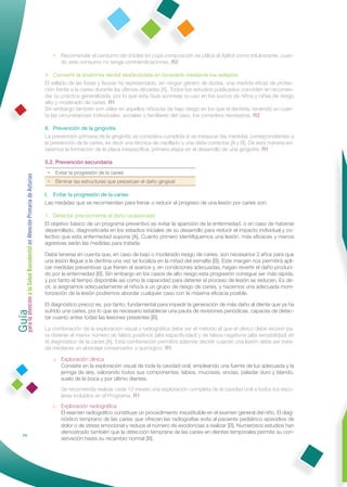 • Recomendar el consumo de chicles en cuya composición se utilice el Xylitol como edulcorante, cuan-
                                                                     do este consumo no tenga contraindicaciones. R2

                                                              4. Convertir la anatomía dental desfavorable en favorable mediante los sellados
                                                              El sellado de las fosas y ﬁsuras ha representado, sin ningún género de dudas, una medida eﬁcaz de protec-
                                                              ción frente a la caries durante las últimas décadas [A]. Todos los estudios publicados coinciden en recomen-
                                                              dar su práctica generalizada, por lo que esta Guía aconseja su uso en los surcos de niños y niñas de riesgo
                                                              alto y moderado de caries. R1
                                                              Sin embargo también son útiles en aquellos niños/as de bajo riesgo en los que el dentista, teniendo en cuen-
                                                              ta las circunstancias individuales, sociales o familiares del caso, los considera necesarios. R2

                                                              II. Prevención de la gingivitis
                                                              La prevención primaria de la gingivitis se considera cumplida si se instauran las medidas correspondientes a
                                                              la prevención de la caries, es decir una técnica de cepillado y una dieta correctas [A y B]. De esta manera evi-
                                                              taremos la formación de la placa inespecíﬁca, primera etapa en el desarrollo de una gingivitis. R1

                                                              5.2. Prevención secundaria
                                                               •    Evitar la progresión de la caries
Guía a la Salud Bucodental en Atención Primaria de Asturias




                                                               •    Eliminar las estructuras que perpetúan el daño gingival

                                                              I. Evitar la progresión de la caries
                                                              Las medidas que se recomiendan para frenar o reducir el progreso de una lesión por caries son:

                                                              1. Detectar precozmente el daño ocasionado
                                                              El objetivo básico de un programa preventivo es evitar la aparición de la enfermedad, o en caso de haberse
                                                              desarrollado, diagnosticarla en los estadios iniciales de su desarrollo para reducir el impacto individual y co-
                                                              lectivo que esta enfermedad supone [A]. Cuanto primero identiﬁquemos una lesión, más eﬁcaces y menos
                                                              agresivas serán las medidas para tratarla.

                                                              Debe tenerse en cuenta que, en caso de bajo o moderado riesgo de caries, son necesarios 2 años para que
                                                              una lesión llegue a la dentina una vez se localiza en la mitad del esmalte [B]. Este margen nos permitirá apli-
                                                              car medidas preventivas que frenen el avance y, en condiciones adecuadas, hagan revertir el daño produci-
                                                              do por la enfermedad [B]. Sin embargo en los casos de alto riesgo esta progresión consigue ser más rápida,
                                                              y por tanto el tiempo disponible así como la capacidad para detener el proceso de lesión se reducen. Es de-
                                                              cir, si asignamos adecuadamente al niño/a a un grupo de riesgo de caries, y hacemos una adecuada moni-
                                                              torización de la lesión podremos abordar cualquier caso con la máxima eﬁcacia posible.
para la atención




                                                              El diagnóstico precoz es, por tanto, fundamental para impedir la generación de más daño al diente que ya ha
                                                              sufrido una caries, por lo que es necesario establecer una pauta de revisiones periódicas, capaces de detec-
                                                              tar cuanto antes todas las lesiones presentes [B].

                                                              La combinación de la exploración visual y radiográﬁca debe ser el método al que el clínico debe recurrir pa-
                                                              ra obtener el menor número de falsos positivos (alta especiﬁcidad) y de falsos negativos (alta sensibilidad) en
                                                              el diagnóstico de la caries [A]. Esta combinación permitirá además decidir cuándo una lesión debe ser trata-
                                                              da mediante un abordaje conservador o quirúrgico. R1

                                                                   a. Exploración clínica
                                                                      Consiste en la exploración visual de toda la cavidad oral, empleando una fuente de luz adecuada y la
                                                                      jeringa de aire, valorando todos sus componentes: labios, mucosas, encías, paladar duro y blando,
                                                                      suelo de la boca y por último dientes.
                                                                      Se recomienda realizar cada 12 meses una exploración completa de la cavidad oral a todos los esco-
                                                                      lares incluidos en el Programa. R1
                                                                   b. Exploración radiográﬁca
                                                                      El examen radiográﬁco constituye un procedimiento insustituible en el examen general del niño. El diag-
                                                                      nóstico temprano de las caries que ofrecen las radiografías evita al paciente pediátrico episodios de
                                                                      dolor o de stress emocional y reduce el número de exodoncias a realizar [B]. Numerosos estudios han
                                                                      demostrado también que la detección temprana de las caries en dientes temporales permite su con-
                24
                                                                      servación hasta su recambio normal [B].
 