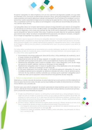 El examen radiográﬁco no debe emplearse como el único elemento de diagnóstico posible, sino que debe
ser entendido como una ayuda complementaria al examen clínico, tanto para el diagnóstico completo de las
caries presentes como para la elaboración del plan de tratamiento. Por el contrario el no emplearlo nunca su-
pone limitar nuestra capacidad de diagnosticar los problemas de salud del niño o niña que exploramos. Ade-
más, su aportación puede ser muy valiosa en la investigación o en la detección de anomalías del número, for-
ma o tamaño de los dientes.

Las radiografías deben ser tomadas determinando siempre el riesgo–beneﬁcio para obtener así el diagnósti-
co más preciso con el menor número de ellas posible. Las radiografías periapicales aportan mucha informa-
ción para el diagnóstico de la caries pero precisan de más tomas para la exploración completa de la boca
que la radiografía de “aleta de mordida” (bite-wing). Si además se puede disponer de captadores digitales
para obtener estas “aletas” se reduce considerablemente la exposición a la radiación necesaria, consiguien-
do un margen de seguridad muy superior al de una toma convencional.

En todos los casos la exposición a la toma de radiografías debe ser minimizada protegiendo al niño/a con un
delantal plomado y empleando la dosis más baja posible de radiación. Por este motivo la Guía no recomien-
da la ortopantomografía como medida habitual para la exploración radiográﬁca de los niños y niñas incluidos
en el Programa, dada la dosis de radiación considerablemente mayor que precisa respecto a las aletas de
mordida. R1




                                                                                                                 Guía a la Salud Bucodental en Atención Primaria de Asturias
Por todas estas consideraciones se recomienda como estudio radiológico de elección en AP la toma de 2
radiografías de aleta de mordida [A], previo consentimiento informado solicitado a los tutores legales del ni-
ño o niña, en los casos siguientes: R1
   • Acompañando a la primera exploración clínica de los niños y niñas clasiﬁcados de moderado o de al-
     to riesgo incluidos en el PSBD [B].
   • Independientemente del nivel de riesgo asignado, en aquellos casos en los que se plantee una duda
     razonable sobre la presencia de caries y en los que la exploración visual no sea concluyente.
   • Repitiendo las radiografías cada 6 meses en aquellos niños y niñas clasiﬁcados como de alto riesgo
     de caries en la revisión realizada, mientras se mantengan en este riesgo [B].
   • Repitiendo las radiografías cada 12 meses en aquellos niños y niñas clasiﬁcados como de moderado
     riesgo de caries, mientras se mantengan en este riesgo [B].
   • En los casos clasiﬁcados como de bajo riesgo, no se indica la exploración radiográﬁca. En caso de
     considerar el dentista que es necesaria, se repetirá en intervalos de 2 años o más en dentición perma-
     nente [C]. No hay evidencia cientíﬁca suﬁciente que concluya que la supervisión radiográﬁca cada 6
     meses sea mejor que la supervisión menos frecuente en los pacientes de bajo riesgo [B].

2. Reducir la carga patógena de la placa bacteriana




                                                                                                                 para la atención
Solamente un número reducido de bacterias de entre todas las que se encuentran en la ﬂora habitual de la
boca es capaz de provocar caries. Se sabe que los responsables principales de estas lesiones son el Estrep-
tococo Mutans y los Lactobilos [A].

El primer paso para evitar la progresión de la lesión generada por estas bacterias será por tanto reducir su
número, además de instaurar todas las actividades ya descritas correspondientes a la prevención primaria.
Como actuaciones recomendadas se incluyen:

   • Empleo de clorhexidina en colutorio. La clorhexidina ha demostrado ser un eﬁcaz antiséptico de la ca-
     vidad oral, pero su empleo no puede ser continuo ya que acaba por teñir la superﬁcie del esmalte. Sin
     embargo en ciclos únicos de 10-14 días antes de iniciar los tratamientos previstos, contribuye al es-
     tablecimiento de actuaciones preventivas y terapéuticas más eﬁcaces, al reducir signiﬁcativamente la
     placa bacteriana patógena presente [A]. R1
   • Al mismo tiempo, deberían eliminarse los lugares desde donde el E. Mutans recoloniza el resto de la
     boca, manteniendo elevado el riesgo de padecer la enfermedad. Estos puntos son:
     • Los márgenes defectuosos de obturaciones previas, que deberían ser sellados siempre que no se
         precise de una nueva obturación en ese lugar. R2
     • Lesiones por caries ya cavitadas, dientes inviables y restos radiculares, que precisarán de obtura-
         ción o exodoncia. R1


                                                                                                                                25
 