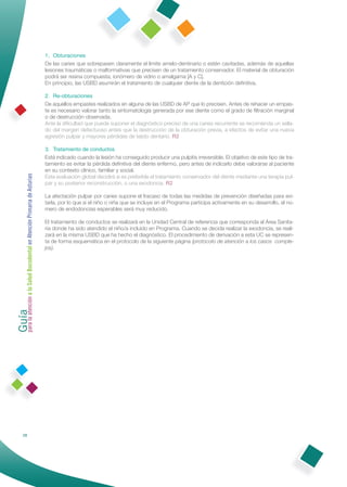 1. Obturaciones
                                                              De las caries que sobrepasen claramente el límite amelo-dentinario o estén cavitadas, además de aquellas
                                                              lesiones traumáticas o malformativas que precisen de un tratamiento conservador. El material de obturación
                                                              podrá ser resina compuesta, ionómero de vidrio o amalgama [A y C].
                                                              En principio, las USBD asumirán el tratamiento de cualquier diente de la dentición deﬁnitiva.

                                                              2. Re-obturaciones
                                                              De aquellos empastes realizados en alguna de las USBD de AP que lo precisen. Antes de rehacer un empas-
                                                              te es necesario valorar tanto la sintomatología generada por ese diente como el grado de ﬁltración marginal
                                                              o de destrucción observada.
                                                              Ante la diﬁcultad que puede suponer el diagnóstico preciso de una caries recurrente se recomienda un sella-
                                                              do del margen defectuoso antes que la destrucción de la obturación previa, a efectos de evitar una nueva
                                                              agresión pulpar y mayores pérdidas de tejido dentario. R2

                                                              3. Tratamiento de conductos
                                                              Está indicado cuando la lesión ha conseguido producir una pulpitis irreversible. El objetivo de este tipo de tra-
                                                              tamiento es evitar la pérdida deﬁnitiva del diente enfermo, pero antes de indicarlo debe valorarse al paciente
                                                              en su contexto clínico, familiar y social.
Guía a la Salud Bucodental en Atención Primaria de Asturias




                                                              Esta evaluación global decidirá si es preferible el tratamiento conservador del diente mediante una terapia pul-
                                                              par y su posterior reconstrucción, o una exodoncia. R2

                                                              La afectación pulpar por caries supone el fracaso de todas las medidas de prevención diseñadas para evi-
                                                              tarla, por lo que si el niño o niña que se incluye en el Programa participa activamente en su desarrollo, el nú-
                                                              mero de endodoncias esperables será muy reducido.

                                                              El tratamiento de conductos se realizará en la Unidad Central de referencia que corresponda al Área Sanita-
                                                              ria donde ha sido atendido el niño/a incluido en Programa. Cuando se decida realizar la exodoncia, se reali-
                                                              zará en la misma USBD que ha hecho el diagnóstico. El procedimiento de derivación a esta UC se represen-
                                                              ta de forma esquemática en el protocolo de la siguiente página (protocolo de atención a los casos comple-
                                                              jos).
para la atención




                28
 