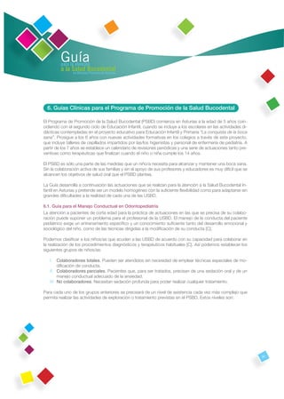 Guía
         para la atención
         a la Salud Bucodental
               en Atención Primaria de Asturias




  6. Guías Clínicas para el Programa de Promoción de la Salud Bucodental

El Programa de Promoción de la Salud Bucodental (PSBD) comienza en Asturias a la edad de 5 años coin-
cidiendo con el segundo ciclo de Educación Infantil, cuando se incluye a los escolares en las actividades di-
dácticas contempladas en el proyecto educativo para Educación Infantil y Primaria “La conquista de la boca
sana”. Prosigue a los 6 años con nuevas actividades formativas en los colegios a través de este proyecto,
que incluye talleres de cepillados impartidos por las/los higienistas y personal de enfermería de pediatría. A
partir de los 7 años se establece un calendario de revisiones periódicas y una serie de actuaciones tanto pre-
ventivas como terapéuticas que ﬁnalizan cuando el niño o niña cumple los 14 años.

El PSBD es sólo una parte de las medidas que un niño/a necesita para alcanzar y mantener una boca sana.
Sin la colaboración activa de sus familias y sin el apoyo de sus profesores y educadores es muy difícil que se
alcancen los objetivos de salud oral que el PSBD plantea.

La Guía desarrolla a continuación las actuaciones que se realizan para la atención a la Salud Bucodental In-
fantil en Asturias y pretende ser un modelo homogéneo con la suﬁciente ﬂexibilidad como para adaptarse sin
grandes diﬁcultades a la realidad de cada una de las USBD.

6.1. Guía para el Manejo Conductual en Odontopediatría
La atención a pacientes de corta edad para la práctica de actuaciones en las que se precisa de su colabo-
ración puede suponer un problema para el profesional de la USBD. El manejo de la conducta del paciente
pediátrico exige un entrenamiento especíﬁco y un conocimiento suﬁciente tanto del desarrollo emocional y
sociológico del niño, como de las técnicas dirigidas a la modiﬁcación de su conducta [C].

Podemos clasiﬁcar a los niños/as que acuden a las USBD de acuerdo con su capacidad para colaborar en
la realización de los procedimientos diagnósticos y terapéuticos habituales [C]. Así podemos establecer los
siguientes grupos de niños/as:

   I. Colaboradores totales. Pueden ser atendidos sin necesidad de emplear técnicas especiales de mo-
        diﬁcación de conducta.
   II. Colaboradores parciales. Pacientes que, para ser tratados, precisan de una sedación oral y de un
        manejo conductual adecuado de la ansiedad.
   III. No colaboradores. Necesitan sedación profunda para poder realizar cualquier tratamiento.

Para cada uno de los grupos anteriores se precisará de un nivel de asistencia cada vez más complejo que
permita realizar las actividades de exploración o tratamiento previstas en el PSBD. Estos niveles son:




                                                                                                                 31
 