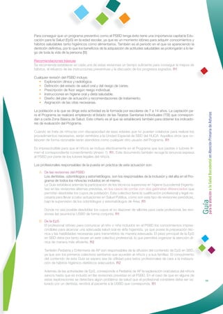 Para conseguir que un programa preventivo como el PSBD tenga éxito tiene una importancia capital la Edu-
cación para la Salud (EpS) en la edad escolar, ya que es un momento idóneo para adquirir conocimientos y
hábitos saludables tanto higiénicos como alimentarios. También es el periodo en el que va apareciendo la
dentición deﬁnitiva, por lo que los beneﬁcios de la adquisición de actitudes saludables se prolongarán a lo lar-
go de toda la vida de la persona [B].

Recomendaciones básicas
Se recomienda establecer en cada una de estas revisiones un tiempo suﬁciente para conseguir la mejora de
hábitos, el refuerzo de las instrucciones preventivas y la discusión de los progresos logrados. R1

Cualquier revisión del PSBD incluye:
  • Exploración clínica y radiológica.
  • Deﬁnición del estado de salud oral y del riesgo de caries.
  • Prescripción de ﬂúor según riesgo individual.
  • Instrucciones en higiene oral y dieta saludable.
  • Diseño del plan de actuación y recomendaciones de tratamiento.
  • Asignación de las citas necesarias.

La población a la que se dirige esta actividad es la formada por escolares de 7 a 14 años. La captación pa-




                                                                                                                   Guía a la Salud Bucodental en Atención Primaria de Asturias
ra el Programa se realizará empleando el listado de las Tarjetas Sanitarias Individuales (TSI) que correspon-
dan a cada Zona Básica de Salud. Este criterio es el que se establecerá también para obtener los indicado-
res de evaluación del Programa.

Cuando se trate de niños/as con discapacidad de esas edades que no puedan colaborar para realizar los
procedimientos necesarios, serán remitidos a la Unidad Especial de SBD del HUCA. Aquellos otros que co-
laboren de forma razonable serán atendidos como cualquier otro usuario del Programa. R1

Es imprescindible para que el niño/a se incluya efectivamente en el Programa que sus padres o tutores ﬁr-
men el correspondiente consentimiento (Anexo 1). R1. Este documento también recoge la renuncia expresa
al PSBD por parte de los tutores legales del niño/a.

Los profesionales responsables de la puesta en práctica de esta actuación son:

   A. De las revisiones del PSBD
      Los dentistas, odontólogos y estomatólogos, son los responsables de la inclusión y del alta en el Pro-
      grama de todos los niños/as incluidos en el mismo.
      La Guía establece además la participación de los técnicos superiores en higiene bucodental (higienis-
      tas) en las revisiones alternas previstas, en los casos de contar con dos gabinetes diferenciados que




                                                                                                                   para la atención
      permitan desdoblar los cupos de población. Este colectivo tiene la cualiﬁcación profesional y legal ne-
      cesaria para llevar a cabo actuaciones en Salud Pública, como son este tipo de revisiones periódicas,
      bajo la supervisión de los odontólogos y estomatólogos de Área. R1

       Donde no sea posible desdoblar los cupos al no disponer de sillones para cada profesional, las revi-
       siones las asumirá la USBD de forma conjunta. R1

   B. De la EpS
      El profesional idóneo para comunicar al niño o niña incluidos en el PSBD los conocimientos impres-
      cindibles para alcanzar una adecuada salud oral es el/la higienista, ya que posee la preparación téc-
      nica y las habilidades necesarias para transmitirlos de manera adecuada. El peso principal de la EpS
      en SBD debe por tanto recaer en este colectivo profesional, lo que permitirá organizar la atención clí-
      nica de manera más eﬁciente. R2

       También Pediatría y Enfermería de AP son responsables de la difusión del contenido de EpS en SBD,
       ya que son los primeros colectivos sanitarios que acceden al niño/a y a sus familias. El conocimiento
       del contenido de esta Guía se espera sea de utilidad para estos profesionales de cara a la instaura-
       ción de hábitos higiénico-dietéticos adecuados. R2

       Además de las actividades de EpS, corresponde a Pediatría de AP la exploración oral básica del niño/a
       sano/a hasta que es incluido en las revisiones previstas en el PSBD. En el caso de que en alguna de
       estas exploraciones se detectara algún problema de salud que el profesional considere deba ser va-                         33
       lorado por un dentista, remitirá al paciente a la USBD que corresponda. R1
 