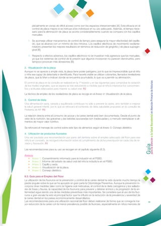 pecialmente en zonas de difícil acceso como son los espacios interproximales [A]. Esta eﬁcacia en el
       control de placa mejora si se instruye a los individuos en su uso adecuado. Además, el tiempo nece-
       sario para la eliminación de placa se acorta considerablemente cuando se compara con los cepillos
       manuales.

   II. Se aconseja utilizar mecanismos de control de tiempo para asegurar la mayor efectividad del cepilla-
       do, que se alcanza con un mínimo de dos minutos. Los cepillos eléctricos de movimiento oscilante-
       rotatorio presentan los mejores resultados en términos de reducción de gingivitis y de placa supragin-
       gival [B].

   III. Respecto a efectos adversos, los cepillos eléctricos no se muestran más agresivos que los manuales,
        ya que los sistemas de control de la presión que algunos incorporan no parecen disminuirlos, pero
        tampoco provocan más abrasiones [B].

2. Visualización de la placa
Aunque no se aprecie a simple vista, la placa tiene poder patógeno, por lo que es imprescindible que el niño
o niña sea capaz de detectarla e identiﬁcarla. Para hacerla visible se utilizan colorantes, llamados reveladores
de placa, que la tiñen e indican donde se encuentra acumulada, lo que va a permitir su eliminación.




                                                                                                                    Guía a la Salud Bucodental en Atención Primaria de Asturias
El control de placa en la consulta se realizará en la 1ª revisión y en las siguientes para comprobar la variación
de los niveles originales, que se espera se irán reduciendo a medida que el niño/a interiorice los conocimien-
tos y actitudes adecuados para mejorar su salud oral. R2

La técnica de empleo de los reveladores de placa se recoge en el Anexo 4: Visualización de la placa.

3. Control de dieta
Una alimentación sana, variada y equilibrada contribuye no sólo a prevenir la caries, sino también a mejorar
la salud general infantil, por lo que se reforzará el contenido de dieta saludable propuesto en la consulta de
Pediatría de AP. R2

La relación directa entre el consumo de azúcar y la caries dental está bien documentada. Desde el punto de
vista de la nutrición, las golosinas y las bebidas azucaradas son inadecuadas y a menudo reemplazan a ali-
mentos de mayor valor nutritivo.

Se reforzará el mensaje de control sobre este tipo de alimentos según el Anexo 5: Consejo dietético.

4. Utilización de productos ﬂuorados
Una vez pautada una recomendación por parte del dentista sobre el empleo adecuado del ﬂúor para ese




                                                                                                                    para la atención
niño/a en concreto, se recogerá información sobre el cumplimiento de dicha prescripción en cada cita de re-
visión y ﬂuoración. R1

Las recomendaciones para su uso se recogen en el capítulo siguiente (6.3).

Anexos
   • Anexo 1: Consentimiento informado para la inclusión en el PSBD.
   • Anexo 2: Informe del estado de salud oral del niño/a incluido/a en el PSBD.
   • Anexo 3: Cepillo y seda.
   • Anexo 4: Visualización de la placa.
   • Anexo 5: Consejo dietético.

6.3. Guía para el Empleo del Flúor
La utilización de los ﬂuoruros en la prevención y control de la caries dental ha sido durante mucho tiempo la
piedra angular sobre la que se ha apoyado en gran parte la Odontología Preventiva. Aunque la prevención in-
corpora otras medidas tales como la higiene oral meticulosa, el control de la dieta cariogénica y los sellado-
res de fosas y ﬁsuras, la capacidad de los ﬂuoruros para prevenir y detener el inicio y la progresión de la en-
fermedad sigue siendo una de las medidas preventivas más importantes. Se considera que el uso de los ﬂuo-
ruros a gran escala ha sido el principal factor que ha inﬂuido en la reducción de la prevalencia y severidad de
la caries dental en los países económicamente desarrollados.
Las recomendaciones para una utilización racional del ﬂúor deben realizarse de forma que se consiga la ma-                         35
yor reducción de la caries con la menor prevalencia posible de ﬂuorosis, especialmente en niños menores de
 