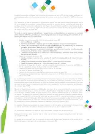 Aquellos tratamientos complejos que no puedan ser atendidos en las USBD con los medios habituales co-
mo los pulpares o las reconstrucciones extensas de incisivos, serán remitidos a la UC de SBD de referencia.
R1

Una obturación no sólo es necesaria por su indicación clínica, sino que además deberá valorarse al niño/a
de forma integral, en su contexto individual, familiar y social. Se aconseja abordar previamente la causa de la
patología presente y procurar la adscripción del niño/a y de sus familias o cuidadores a las medidas de pre-
vención primaria y secundaria ya explicadas. Sin este compromiso es muy difícil que se alcance el objetivo
de salud que el PSBD propone. R1

Teniendo en cuenta estas consideraciones, y aceptando que no todas las lesiones presentes en una boca
deben tratarse de forma automática una vez son diagnosticadas, se recogen los siguientes criterios de ex-
clusión para realizar una obturación en AP:

   1. Aquellas lesiones que según la OMS no se consideran caries: R1
      • Manchas blancas o color tiza.
      • Manchas decoloradas o ásperas, que no resultan blandas al tacto con una sonda roma.
      • Hoyos o ﬁsuras teñidas en el esmalte que ﬁjan el explorador pero no presentan signos visuales de
          alteración del esmalte ni ablandamiento en el suelo o las paredes.




                                                                                                                  Guía a la Salud Bucodental en Atención Primaria de Asturias
      • En un diente que presenta signos de moderada o severa ﬂuorosis: áreas del esmalte excavado,
          zonas oscuras, brillantes, duras o punteadas del esmalte.
      • Lesiones que basándose en su distribución, sus antecedentes o el examen visual-táctil, parecen
          ser debidas a la abrasión.
   2. Caries con indicación de corona: R1
      • caries que originen ausencia de las cúspides de soporte o activas: palatinas de molares y de pre-
          molares.
      • caries que en molares provoquen la pérdida de 1 cúspide activa y 2 no activas.
      • caries que generen ausencia de 1 cúspide activa en más de 2 molares.
   3. En niños/as de riesgo alto de caries y falta de motivación comprobados en 2 revisiones del PSBD: ca-
      ries de 3 superﬁcies o más. Se recomienda la exodoncia. R2
   4. Caries en escolares que tengan menos de 6 y más de 15 años. R1
   5. Las caries en dientes temporales. R2
   6. Fracaso de una obturación realizada fuera del sistema público de salud. R2
   7. Personas cuya discapacidad haga imposible su tratamiento en AP. Serán derivadas a la Unidad Espe-
      cial del HUCA. R1

En las lesiones proximales se recomienda retrasar la restauración hasta que la caries se localice en dentina,
pues son lesiones claramente remineralizables [B]. Un programa se considera preventivo cuando retrasa el




                                                                                                                  para la atención
tratamiento quirúrgico hasta el momento en el que se conﬁrma que las medidas conservadoras no han sido
eﬁcaces. Se debe hacer un seguimiento de la lesión como establece el "protocolo para evitar la progresión-
de la caries", (pg 27). R1

Cuando se diagnostiquen caries con clínica pulpar (ver anexo 5) de meses de evolución se recomienda rea-
lizar una apertura de la lesión, previa valoración radiográﬁca para comprobar el grado de afectación, elimi-
nando la mayor cantidad posible de tejido necrótico. Si se presume extensión pulpar no se eliminará el fon-
do lesional y se aplicará una protección pulpar de hidróxido de calcio cerrando la cavidad mediante una ob-
turación provisional (IRM o ionómero de vidrio) que se mantendrá 6-12 meses antes de volver a evaluar la
profundidad y el compromiso pulpar [C]. Si durante este tiempo presentara clínica pulpar se remitirá a la UC
para realizar el tratamiento de conductos. Al cabo de ese tiempo se retirará la obturación provisional y si se
ha establecido un puente dentinario suﬁciente se realizará la obturación deﬁnitiva. R1

En aquellos niños/as que presenten un riesgo moderado o alto de caries se recomienda la instauración de
un ciclo de clorhexidina en colutorio (10 días) previamente al inicio de los tratamientos. R1

Se recomienda aislamiento con dique de goma para realizar cualquier tipo de obturación. R1

El seguimiento de una lesión proximal sólo es válido si se monitoriza mediante radiografía de aleta de mordi-
da cada 6 meses. R1

En general se recomienda el uso de composite en detrimento de la amalgama dada la menor pérdida de te-                           39
jido dental que supone preparar la cavidad para su colocación. R2
 