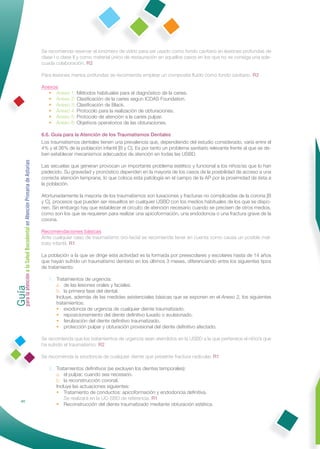 Se recomienda reservar el ionómero de vidrio para ser usado como fondo cavitario en lesiones profundas de
                                                              clase I o clase II y como material único de restauración en aquellos casos en los que no se consiga una ade-
                                                              cuada colaboración. R2

                                                              Para lesiones menos profundas se recomienda emplear un composite ﬂuido como fondo cavitario. R2

                                                              Anexos
                                                                 • Anexo 1: Métodos habituales para el diagnóstico de la caries.
                                                                 • Anexo 2: Clasiﬁcación de la caries segun ICDAS Foundation.
                                                                 • Anexo 3: Clasiﬁcación de Black.
                                                                 • Anexo 4: Protocolo para la realización de obturaciones.
                                                                 • Anexo 5: Protocolo de atención a la caries pulpar.
                                                                 • Anexo 6: Objetivos operatorios de las obturaciones.

                                                              6.6. Guía para la Atención de los Traumatismos Dentales
                                                              Los traumatismos dentales tienen una prevalencia que, dependiendo del estudio considerado, varía entre el
                                                              4% y el 36% de la población infantil [B y C]. Es por tanto un problema sanitario relevante frente al que se de-
                                                              ben establecer mecanismos adecuados de atención en todas las USBD.
Guía a la Salud Bucodental en Atención Primaria de Asturias




                                                              Las secuelas que generan provocan un importante problema estético y funcional a los niños/as que lo han
                                                              padecido. Su gravedad y pronóstico dependen en la mayoría de los casos de la posibilidad de acceso a una
                                                              correcta atención temprana, lo que coloca esta patología en el campo de la AP por la proximidad de ésta a
                                                              la población.

                                                              Afortunadamente la mayoría de los traumatismos son luxaciones y fracturas no complicadas de la corona [B
                                                              y C], procesos que pueden ser resueltos en cualquier USBD con los medios habituales de los que se dispo-
                                                              nen. Sin embargo hay que establecer el circuito de atención necesario cuando se precisen de otros medios,
                                                              como son los que se requieren para realizar una apicoformación, una endodoncia o una fractura grave de la
                                                              corona.

                                                              Recomendaciones básicas
                                                              Ante cualquier caso de traumatismo oro-facial se recomienda tener en cuenta como causa un posible mal-
                                                              trato infantil. R1

                                                              La población a la que se dirige esta actividad es la formada por preescolares y escolares hasta de 14 años
                                                              que hayan sufrido un traumatismo dentario en los últimos 3 meses, diferenciando entre los siguientes tipos
                                                              de tratamiento:
para la atención




                                                                 1. Tratamientos de urgencia:
                                                                    a. de las lesiones orales y faciales.
                                                                    b. la primera fase del dental.
                                                                    Incluye, además de las medidas asistenciales básicas que se exponen en el Anexo 2, los siguientes
                                                                    tratamientos:
                                                                    • exodoncia de urgencia de cualquier diente traumatizado.
                                                                    • reposicionamiento del diente deﬁnitivo luxado o avulsionado.
                                                                    • ferulización del diente deﬁnitivo traumatizado.
                                                                    • protección pulpar y obturación provisional del diente deﬁnitivo afectado.

                                                              Se recomienda que los tratamientos de urgencia sean atendidos en la USBD a la que pertenece el niño/a que
                                                              ha sufrido el traumatismo. R2

                                                              Se recomienda la exodoncia de cualquier diente que presente fractura radicular. R1

                                                                 2. Tratamientos deﬁnitivos (se excluyen los dientes temporales):
                                                                    a. el pulpar, cuando sea necesario.
                                                                    b. la reconstrucción coronal.
                                                                    Incluye las actuaciones siguientes:
                                                                    • Tratamiento de conductos: apicoformación y endodoncia deﬁnitiva.
                                                                        Se realizará en la UC-SBD de referencia. R1
                40
                                                                    • Reconstrucción del diente traumatizado mediante obturación estética.
 
