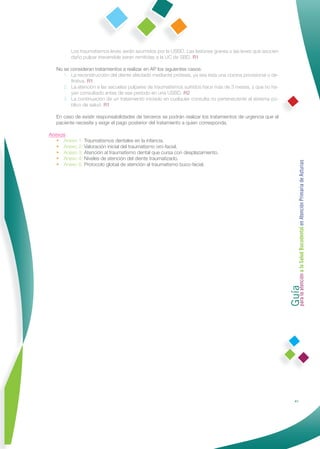 Los traumatismos leves serán asumidos por la USBD. Las lesiones graves o las leves que asocien
         daño pulpar irreversible serán remitidas a la UC de SBD. R1

   No se consideran tratamientos a realizar en AP los siguientes casos:
      1. La reconstrucción del diente afectado mediante prótesis, ya sea ésta una corona provisional o de-
         ﬁnitiva. R1
      2. La atención a las secuelas pulpares de traumatismos sufridos hace más de 3 meses, y que no ha-
         yan consultado antes de ese período en una USBD. R2
      3. La continuación de un tratamiento iniciado en cualquier consulta no perteneciente al sistema pú-
         blico de salud. R1

   En caso de existir responsabilidades de terceros se podrán realizar los tratamientos de urgencia que el
   paciente necesite y exigir el pago posterior del tratamiento a quien corresponda.

Anexos
   • Anexo 1: Traumatismos dentales en la infancia.
   • Anexo 2: Valoración inicial del traumatismo oro-facial.
   • Anexo 3: Atención al traumatismo dental que cursa con desplazamiento.
   • Anexo 4: Niveles de atención del diente traumatizado.




                                                                                                             Guía a la Salud Bucodental en Atención Primaria de Asturias
   • Anexo 5: Protocolo global de atención al traumatismo buco-facial.




                                                                                                             para la atención




                                                                                                                            41
 