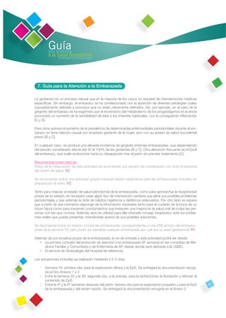 Guía
         para la atención
         a la Salud Bucodental
               en Atención Primaria de Asturias




  7. Guía para la Atención a la Embarazada

La gestación es un proceso natural que en la mayoría de los casos no requiere de intervenciones médicas
especíﬁcas. Sin embargo, el embarazo se ha correlacionado con la aparición de diversas patologías orales
supuestamente debidas a procesos que no están claramente deﬁnidos. Así, por ejemplo, en el caso de la
gingivitis del embarazo se ha esgrimido que el incremento del metabolismo de los progestágenos en la encía
provocaría un aumento de la sensibilidad de ésta a los irritantes habituales, con la consiguiente inﬂamación
[C y D].

Para otros autores el aumento de la prevalencia de determinadas enfermedades periodontales durante el em-
barazo no tiene relación causal con el estado gestante de la mujer, sino con su estado de salud bucodental
previo [B y C].

En cualquier caso, se produce una elevada incidencia de gingivitis entre las embarazadas, que dependiendo
del estudio considerado afecta del 30 al 100% de las gestantes [B y C]. Otra alteración frecuente es el Épuli
del embarazo, que suele evolucionar hacia su desaparición tras el parto sin precisar tratamiento [C].

Recomendaciones básicas
Antes de la instauración de esta actividad se recomienda una reunión de coordinación con todo el personal
del centro de salud. R2

Se recomienda incluir una actividad grupal mensual (sesión explicativa) para las embarazadas incluidas en
preparación al parto. R2

Tanto para mejorar el estado de salud periodontal de la embarazada, como para aprovechar la receptividad
propia de su estado, es necesario crear algún tipo de intervención sanitaria que alivie sus posibles problemas
periodontales y que además la dote de hábitos higiénicos y dietéticos adecuados. Por otro lado se espera
que a partir de ese momento disponga de la información necesaria tanto para el cuidado de la boca de su
futuro hijo/a como para transmitir conocimientos que instauren una mejora en la salud oral de todas las per-
sonas con las que convive. Además será de utilidad para ella ofrecerle consejo terapéutico ante los proble-
mas orales que pueda presentar, orientándola acerca de sus posibles soluciones.

Se recomienda incluir en revisión a todas las embarazadas correspondientes a una ZBS al inicio del embarazo,
antes de la semana 16, pero podrá ser atendida cualquier embarazada sea cual sea su edad gestacional. R1

Además de por iniciativa propia de la embarazada, la vía de entrada a esta actividad podrá ser desde:
   • La primera consulta del protocolo de atención a la embarazada (8ª semana) en las consultas de Me-
     dicina Familiar y Comunitaria o de Enfermería de AP, desde donde será derivada a la USBD.
   • El servicio de Ginecología del Hospital de referencia.

Las actuaciones incluidas se realizarán mediante 2 ó 3 citas:

   1. Semana 16: primera cita, para la exploración clínica y la EpS. Se entregará la documentación recogi-
      da en los Anexos 1 y 2.
   2. Entre la semana 20 y la 26: segunda cita, si la precisa, para la tartrectomía, la ﬂuoración y reforzar el
      contenido de EpS.
   3. Entre la 4ª y la 6ª semanas después del parto: tercera cita para la exploración posparto y para la EpS      43
      de la embarazada y del recién nacido. Se entregará la documentación recogida en el Anexo 3.
 
