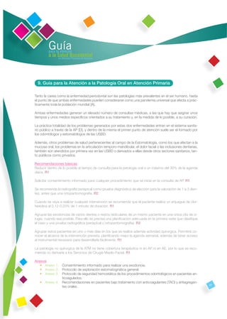 Guía
         para la atención
         a la Salud Bucodental
               en Atención Primaria de Asturias




  9. Guía para la Atención a la Patología Oral en Atención Primaria

Tanto la caries como la enfermedad periodontal son las patologías más prevalentes en el ser humano, hasta
el punto de que ambas enfermedades pueden considerarse como una pandemia universal que afecta a prác-
ticamente toda la población mundial [A].

Ambas enfermedades generan un elevado número de consultas médicas, a las que hay que asignar unos
tiempos y unos medios especíﬁcos orientados a su tratamiento y, en la medida de lo posible, a su curación.

La práctica totalidad de los problemas generados por estas dos enfermedades entran en el sistema sanita-
rio público a través de la AP [D], y dentro de la misma el primer punto de atención suele ser el formado por
los odontólogos y estomatólogos de las USBD.

Además, otros problemas de salud pertenecientes al campo de la Estomatología, como los que afectan a la
mucosa oral, los problemas en la articulación temporo-mandibular, el dolor facial o las inclusiones dentarias,
también son atendidos por primera vez en las USBD o derivados a ellas desde otros sectores sanitarios, tan-
to públicos como privados.

Recomendaciones básicas
Reducir dentro de lo posible el tiempo de consulta para la patología oral a un máximo del 30% de la agenda
diaria. R1

Solicitar consentimiento informado para cualquier procedimiento que se inicie en la consulta de AP. R1

Se recomienda la radiografía periapical como prueba diagnóstica de elección para la valoración de 1 a 3 dien-
tes, antes que una ortopantomografía. R2

Cuando se vaya a realizar cualquier intervención se recomienda que el paciente realice un enjuague de clor-
hexidina al 0,12-0,20% de 1 minuto de duración. R1

Agrupar las exodoncias de varios dientes o restos radiculares de un mismo paciente en una única cita de ci-
rugía, cuando sea posible. Para ello es precisa una planiﬁcación adecuada en la primera visita que clasiﬁque
el caso y una prueba radiográﬁca (periapical u ortopantomografía). R2

Agrupar estos pacientes en uno o más días en los que se realice además actividad quirúrgica. Permitirá co-
nocer el alcance de la intervención prevista, planiﬁcando mejor la agenda semanal, además de tener acceso
al instrumental necesario para desarrollarla fácilmente. R1

La patología no quirúrgica de la ATM no tiene cobertura terapéutica ni en AP ni en AE, por lo que se reco-
mienda no derivarla a los Servicios de Cirugía Maxilo-Facial. R1

Anexos
   • Anexo 1:       Consentimiento informado para realizar una exodoncia.
   • Anexo 2:       Protocolo de exploración estomatognática general.
   • Anexo 3:       Protocolo de seguridad hemostática de los procedimientos odontológicos en pacientes an-
                    ticoagulados.
   • Anexo 4:       Recomendaciones en pacientes bajo tratamiento con anticoagulantes (TAO) y antiagregan-
                                                                                                                 47
                    tes orales.
 