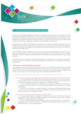 Guía
         para la atención
         a la Salud Bucodental
               en Atención Primaria de Asturias




  11. Guía para la Atención al Paciente Especial

El avance de las técnicas diagnósticas y terapéuticas en Medicina ha logrado una mayor esperanza de vida
en personas con alteraciones sistémicas críticas, con discapacidad física y psíquica o con edades muy avan-
zadas [A]. Estos colectivos de pacientes con características especiales plantean el reto de diseñar acciones
especíﬁcas, procedimientos clínicos y técnicas peculiares, que permitan optimizar los recursos asistenciales
y aportar mayor eﬁcacia y calidad de resultados a sus necesidades particulares [B].

Desde el punto de vista de la Odontología se constata que, en numerosas ocasiones, es preciso recurrir a la
participación de un servicio de anestesia-reanimación y de una infraestructura diferenciada de la habitual pa-
ra realizar tratamientos odontológicos convencionales en estos pacientes [B], lo que impide que puedan ser
atendidos en las USBD de AP.

En este contexto surge la necesidad de incorporar una nueva estructura sanitaria para la asistencia odonto-
lógica de estos pacientes. Se crea así la Unidad Especial de SBD del HUCA (UE-SBD), en la que un equipo
integrado en el centro hospitalario resuelve problemas odontológicos mediante la aplicación de técnicas de
sedación.

El concepto de “paciente especial” incluye tanto al paciente con discapacidad como al paciente médicamen-
te comprometido. En consecuencia, deﬁnimos dos categorías de pacientes que son atendidos en esta Uni-
dad (Anexo 3):

1. Paciente con discapacidad física y/o psíquica
Son aquellas personas cuya discapacidad produce un aumento de la extensión y gravedad de su enferme-
dad oral o generan gran diﬁcultad para el tratamiento de ésta. Son por tanto pacientes con patología cogni-
tiva y/o motora en los que la minusvalía física y/o psíquica que sufren les imposibilita realizar una higiene ade-
cuada y como consecuencia de ello, desarrollan caries y patología periodontal severa [B].

Se recomienda valorar la situación de cada paciente con discapacidad en dos sentidos: R1

   A. En función de la colaboración que la persona con discapacidad puede mantener durante el tratamiento:
      • A.1. Grupo de colaboradores totales. Se pueden atender normalmente en AP. Aunque estos pa-
          cientes colaboran, algunos necesitan ayuda para mantenerlos inmóviles durante los tratamientos,
          por ejemplo mediante la utilización de un abre bocas o ﬁjándoles la cabeza.
      • A.2. Grupo de colaboradores parciales. Pacientes a los que hay que sedar porque no colaboran,
          no obedecen a las instrucciones o muestran ansiedad y problemas emocionales con las técnicas
          odontológicas.
      • A.3. Grupo de no colaboradores. Necesitan sedación profunda para poder realizar cualquier trata-
          miento. En caso de un adulto con incapacidad psíquica, se necesita la autorización previa de otra
          persona responsable, como padres o tutores.

   B. En relación con su grado de autonomía para el cuidado personal:
      • B.1. Grupo de autocuidados. Son capaces de cepillarse los dientes por sí mismos, y la motivación
         debe dirigirse a ellos. Se les puede facilitar la realización de un correcto control de placa mediante
         la utilización de cepillos eléctricos y adaptadores.
      • B.2. Grupo de cuidado parcial. Pueden realizar parcialmente el control de placa. La motivación se
         dirige al paciente y al cuidador. Requieren un adiestramiento especial de ambos, mediante un am-            51
         plio entrenamiento y una supervisión directa.
 