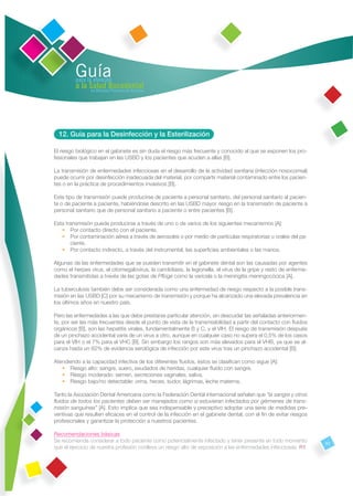 Guía
         para la atención
         a la Salud Bucodental
               en Atención Primaria de Asturias




  12. Guía para la Desinfección y la Esterilización

El riesgo biológico en el gabinete es sin duda el riesgo más frecuente y conocido al que se exponen los pro-
fesionales que trabajan en las USBD y los pacientes que acuden a ellas [B].

La transmisión de enfermedades infecciosas en el desarrollo de la actividad sanitaria (infección nosocomial)
puede ocurrir por desinfección inadecuada del material, por compartir material contaminado entre los pacien-
tes o en la práctica de procedimientos invasivos [B].

Este tipo de transmisión puede producirse de paciente a personal sanitario, del personal sanitario al pacien-
te o de paciente a paciente, habiéndose descrito en las USBD mayor riesgo en la transmisión de paciente a
personal sanitario que de personal sanitario a paciente o entre pacientes [B].

Esta transmisión puede producirse a través de uno o de varios de los siguientes mecanismos [A]:
   • Por contacto directo con el paciente.
   • Por contaminación aérea a través de aerosoles o por medio de partículas respiratorias u orales del pa-
       ciente.
   • Por contacto indirecto, a través del instrumental, las superﬁcies ambientales o las manos.

Algunas de las enfermedades que se pueden transmitir en el gabinete dental son las causadas por agentes
como el herpes virus, el citomegalovirus, la candidiasis, la legionella, el virus de la gripe y resto de enferme-
dades transmitidas a través de las gotas de Pﬂüge como la varicela o la meningitis meningocócica [A].

La tuberculosis también debe ser considerada como una enfermedad de riesgo respecto a la posible trans-
misión en las USBD [C] por su mecanismo de transmisión y porque ha alcanzado una elevada prevalencia en
los últimos años en nuestro país.

Pero las enfermedades a las que debe prestarse particular atención, sin descuidar las señaladas anteriormen-
te, por ser las más frecuentes desde el punto de vista de la transmisibilidad a partir del contacto con ﬂuidos
orgánicos [B], son las hepatitis virales, fundamentalmente B y C, y el VIH. El riesgo de transmisión después
de un pinchazo accidental varía de un virus a otro, aunque en cualquier caso no supera el 0,5% de los casos
para el VIH o el 7% para el VHC [B]. Sin embargo los rangos son más elevados para el VHB, ya que se al-
canza hasta un 62% de evidencia serológica de infección por este virus tras un pinchazo accidental [B].

Atendiendo a la capacidad infectiva de los diferentes ﬂuidos, éstos se clasiﬁcan como sigue [A]:
   • Riesgo alto: sangre, suero, exudados de heridas, cualquier ﬂuido con sangre.
   • Riesgo moderado: semen, secreciones vaginales, saliva.
   • Riesgo bajo/no detectable: orina, heces, sudor, lágrimas, leche materna.

Tanto la Asociación Dental Americana como la Federación Dental internacional señalan que “la sangre y otros
ﬂuidos de todos los pacientes deben ser manejados como si estuvieran infectados por gérmenes de trans-
misión sanguínea” [A]. Esto implica que sea indispensable y preceptivo adoptar una serie de medidas pre-
ventivas que resulten eﬁcaces en el control de la infección en el gabinete dental, con el ﬁn de evitar riesgos
profesionales y garantizar la protección a nuestros pacientes.

Recomendaciones básicas
Se recomienda considerar a todo paciente como potencialmente infectado y tener presente en todo momento             53
que el ejercicio de nuestra profesión conlleva un riesgo alto de exposición a las enfermedades infecciosas. R1
 