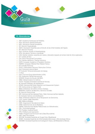 Guía
       para la atención
       a la Salud Bucodental
             en Atención Primaria de Asturias




13. Abreviaturas

 •   AAP: Academia Americana de Pediatría.
 •   ADA: Asociación Dental Americana.
 •   ADC: Asociación Dental Canadiense.
 •   AE: Atención Especializada.
 •   AEEH: Asociación Española para el Estudio de las Enfermedades del Hígado.
 •   AP: Atención Primaria.
 •   ASA: American Society of Anesthesiology.
 •   ATM: Articulación Temporo-mandibular.
 •   CAO: Dientes cariados, ausentes por caries y obturados respecto al número total de niños explorados.
 •   CF: Cubeta de ﬂúor.
 •   CPI: Índice Periodontal Comunitario.
 •   D/d: Dientes deﬁnitivos / Dientes deciduos.
 •   EAPD: European Academy of Paediatric Dentistry.
 •   EMRRH: European Medical Risk Related History.
 •   EP: Embolia Pulmonar.
 •   EPOC: Enfermedad Pulmonar Obstructiva Crónica.
 •   EpS: Educación para la Salud.
 •   ET: Exclusión Temporal del puesto de trabajo.
 •   F: Flúor.
 •   FDA: Food and Drug Administration (USA).
 •   FDI: Federación Dental Internacional.
 •   GESIDA: Grupos de Estudio del SIDA.
 •   GINA: Global Iniciative for Asthma.
 •   HUCA: Hospital Universitario Central de Asturias.
 •   IB: Indicador Biológico de esterilización.
 •   ICDAS: Internacional Caries Detection and Assessment System.
 •   IHO: Instrucciones en Higiene Oral.
 •   IMAO: Inhibidores de la Mono-Amino-Oxidasa.
 •   IMSERSO: Instituto de Mayores y Servicios Sociales.
 •   IN: Infección Nosocomial.
 •   INR: Internacional Normalizated Ratio. Ratio Internacional Normalizada.
 •   IQ: Indicador Químico de esterilización.
 •   ISRS: Inhibidores Selectivos de la Recaptación de Serotonina.
 •   LCR: Líquido Cefalo-Raquídeo.
 •   MM: Mieloma Múltiple.
 •   OMS: Organización Mundial de la Salud.
 •   ONM: Osteonecrosis de los Maxilares.
 •   OMRB: Osteonecrosis Maxilar Relacionada con Bisfosfonatos.
 •   ORL: Otorrinolaringología.
 •   PCI: Parálisis Cerebral Infantil.
 •   PPE: Proﬁlaxis post-exposición.
 •   PSBD: Programa de Promoción de la Salud Bucodental.
 •   SBD: Salud Bucodental.
 •   SECOM: Sociedad Española de Cirugía Oral y Maxilofacial.
 •   SEIMC: Sociedad Española de Enfermedades Infecciosas y Microbiología Clínica.                          57
 •   SEIOMM: Sociedad Española de Investigación Ósea y del Metabolismo Mineral.
 