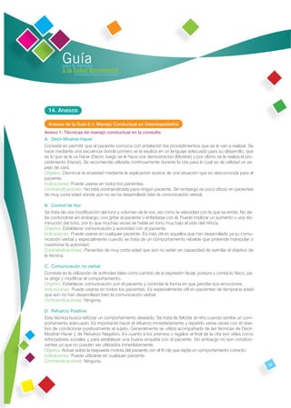 Guía
         para la atención
         a la Salud Bucodental
               en Atención Primaria de Asturias




  14. Anexos

  Anexos de la Guía 6.1: Manejo Conductual en Odontopediatría
Anexo 1: Técnicas de manejo conductual en la consulta
A. Decir-Mostrar-Hacer
Consiste en permitir que el paciente conozca con antelación los procedimientos que se le van a realizar. Se
hace mediante una secuencia donde primero se le explica en un lenguaje adecuado para su desarrollo, que
es lo que se le va hacer (Decir), luego se le hace una demostración (Mostrar) y por último se le realiza el pro-
cedimiento (Hacer). Se recomienda utilizarla continuamente durante la cita para lo cual es de utilidad un es-
pejo de cara.
Objetivo: Disminuir la ansiedad mediante la explicación acerca de una situación que es desconocida para el
paciente.
Indicaciones: Puede usarse en todos los pacientes.
Contraindicaciones: No esta contraindicada para ningún paciente. Sin embargo es poco eﬁcaz en pacientes
de muy corta edad donde aún no se ha desarrollado bien la comunicación verbal.

B. Control de Voz
Se trata de una modiﬁcación del tono y volumen de la voz, así como la velocidad con la que se emite. No de-
be confundirse sin embargo, con gritar al paciente o enfadarse con él. Puede implicar un aumento o una dis-
minución del tono, por lo que muchas veces se habla en tono muy bajo al oído del niño/a.
Objetivo: Establecer comunicación y autoridad con el paciente.
Indicaciones: Puede usarse en cualquier paciente. Es más útil en aquellos que han desarrollado ya su comu-
nicación verbal y especialmente cuando se trata de un comportamiento rebelde que pretende manipular o
cuestionar la autoridad.
Contraindicaciones: Pacientes de muy corta edad que aún no están en capacidad de asimilar el objetivo de
la técnica.

C. Comunicación no verbal
Consiste en la utilización de actitudes tales como cambio de la expresión facial, postura y contacto físico, pa-
ra dirigir y modiﬁcar el comportamiento.
Objetivo: Establecer comunicación con el paciente y controlar la forma en que percibe sus emociones.
Indicaciones: Puede usarse en todos los pacientes. Es especialmente útil en pacientes de temprana edad
que aún no han desarrollado bien la comunicación verbal.
Contraindicaciones: Ninguna.

D. Refuerzo Positivo
Esta técnica busca reforzar un comportamiento deseado. Se trata de felicitar al niño cuando exhibe un com-
portamiento adecuado. Es importante hacer el refuerzo inmediatamente y repetirlo varias veces con el obje-
tivo de condicionar positivamente al sujeto. Generalmente se utiliza acompañada de las técnicas de Decir-
Mostrar-Hacer y de Refuerzo Negativo. En cuanto a los premios o regalos al ﬁnal de la cita son útiles como
reforzadores sociales y para establecer una buena empatía con el paciente. Sin embargo no son condicio-
nantes ya que no pueden ser utilizados inmediatamente.
Objetivo: Actuar sobre la respuesta motora del paciente con el ﬁn de que repita un comportamiento correcto.
Indicaciones: Puede utilizarse en cualquier paciente.
Contraindicaciones: Ninguna.
                                                                                                                   59
 