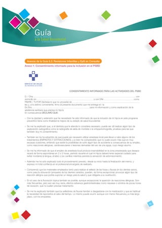 Guía
          para la atención
          a la Salud Bucodental
                en Atención Primaria de Asturias




  Anexos de la Guía 6.2: Revisiones Infantiles y EpS en Consulta
Anexo 1: Consentimiento informado para la inclusión en el PSBD




                                                   CONSENTIMIENTO INFORMADO PARA LAS ACTIVIDADES DEL PSBD

D. / Dña……………………………………………………………………………………………………………………….. con
domicilio en ………………………………………………………………… y con DNI ………………………………… como
PADRE / TUTOR (táchese lo que no proceda) de ………………………………………………………………………………
leo y, si lo estimo conveniente, ﬁrmo el presente documento que me entrega el / la
Dr./Dra ……………………………… ………………………………… para mi información y como explicación de la
asistencia sanitaria que precisa mi hijo/a.
En consecuencia DECLARO QUE:

– Con la claridad y extensión que he necesitado he sido informado de que la inclusión de mi hijo/a en este programa
  preventivo tiene como ﬁnalidad la mejora de su estado de salud bucodental.

– Se me ha explicado que, si el dentista que le atiende lo considera necesario, puede ser útil realizar algún tipo de
  exploración radiográﬁca como la radiografía de aleta de mordida o la ortopantomografía, pruebas para las que
  también doy mi consentimiento.

– También se me ha advertido de que puede ser necesario utilizar anestesia local para llevar a cabo alguno de los
  tratamientos (EMPASTES Y EXTRACCIONES), y si bien he comprendido que no suele ocurrir más que en muy
  escasas ocasiones, entiendo que existe la posibilidad de sufrir algún tipo de accidente a consecuencia de su empleo,
  como reacciones alérgicas, cardiovasculares o lesiones derivadas del uso de una aguja, cuyo riesgo asumo.

– Se me ha informado de que el empleo de anestesia local produce insensibilidad en la zona anestesiada que desapa-
  recerá de forma espontánea en 2 o 3 horas, período durante el cual mi hijo/a deberá tener especial cuidado para
  evitar morderse la lengua, el labio o los carrillos mientras persista la sensación de adormecimiento.

– Además me ha sido explicado todo el procedimiento previsto, desde su inicio hasta la ﬁnalización del mismo, y
  expreso mi total conﬁanza en el profesional encargado de realizarlo.

– Comprendo que los materiales empleados tanto para realizar el sellado de las fosas y ﬁsuras en los dientes sanos,
  como para la obturación (empaste) de los dientes cariados, pueden, de forma excepcional, provocar algún tipo de
  reacción alérgica que podría suponer un riesgo para la salud y que obligaría a su sustitución.

– En el caso de la ﬂuoración tópica también es posible, aunque excepcional, la aparición de reacciones alérgicas. Son
  más frecuentes, pero aún así muy raros, efectos adversos gastrointestinales como náuseas o vómitos de pocas horas
  de duración, que no suelen precisar tratamiento.

– Se me ha explicado también que los selladores de ﬁsuras tienden a desgastarse con la masticación y que es habitual
  la necesidad de reponerlos al cabo del tiempo. Lo mismo puede ocurrir, aunque con menor frecuencia y a más largo
  plazo, con los empastes.


                                                                                                                         63
 