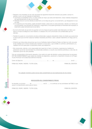 – Respecto a los empastes me han sido expuestas las siguientes situaciones adversas que pueden, aunque no
                                                                siempre, ocurrir una vez ﬁnalizado el tratamiento:
                                                                 principio la sensibilidad al frío o al calor puede ser mayor que antes del tratamiento. Estas molestias desaparece-
                                                                   Al
                                                                   rán espontáneamente al cabo de unos días.
                                                                 Molestias leves en la encía debidas al aislamiento con el dique de goma o al acuñamiento, que desaparecen en po-
                                                                   cos días.
                                                                 ocasiones poco frecuentes, pulpitis del diente tratado, sobre todo en caries profundas y dientes con historia pre-
                                                                   En
                                                                   via de empastes, que precisará de medicación y seguimiento. Si la pulpitis generada es irreversible será necesario un
                                                                   tratamiento pulpar (endodoncia) de ese diente.

                                                              – Se me ha informado de que tanto los guantes como los diques de goma pueden estar fabricados con látex y por
                                                                tanto si mi hijo/a es alérgico/a a ese material o a cualquier otro lo he comunicado a los profesionales que me
                                                                atienden.

                                                              – También he puesto en conocimiento de estos profesionales cualquier antecedente médico de interés que pueda tener
                                                                mi hijo/a para que se tomen todas las medidas necesarias para llevar a cabo cualquier tratamiento sin riesgo para su
                                                                salud.

                                                              – Entiendo que todas estas actuaciones que me son facilitadas desde el Sistema Público de Salud son sólo una parte
                                                                de las medidas que mi hijo/a necesita para mantener su boca sana, y que si él/ella no controla su alimentación y su
                                                                cepillado de forma adecuada no alcanzarán el éxito que esperamos.
Guía a la Salud Bucodental en Atención Primaria de Asturias




                                                              – Me comprometo, además, como responsable de la salud de mi hijo/a, a fomentar y supervisar las medidas de
                                                                prevención que le han recomendado los profesionales sanitarios y a acudir a las revisiones periódicas y a las citas de
                                                                tratamiento que le han sido pautadas.

                                                              Una vez comprendida la información expuesta y tras recibir por parte del dentista cuantas aclaraciones he precisado,
                                                              DOY MI CONSENTIMIENTO para realizar las medidas de diagnóstico, prevención y tratamiento incluidos en el Progra-
                                                              ma de Promoción de la Salud Bucodental de Asturias.

                                                              Centro de Salud de ………………………………………………… a ……… de ………………………………… de 20 ……

                                                              FIRMA DEL PADRE / MADRE / TUTOR LEGAL                                                            FIRMA DEL DENTISTA




                                                                          En cualquier momento puedo revocar este consentimiento sin dar explicaciones de mis motivos
para la atención




                                                                                                 REVOCACIÓN DEL CONSENTIMIENTO PREVIO

                                                              He decidido, en la fecha ……… de ……………………… de 20 ……, no continuar con las actividades del PSBD, lo que
                                                              anula mi consentimiento previo para el mismo.

                                                              FIRMA DEL PADRE / MADRE / TUTOR LEGAL                                                            FIRMA DEL DENTISTA




                64
 