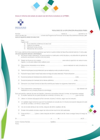 Anexo 2: Informe del estado de salud oral del niño/a incluido/a en el PSBD.




                                                             RESULTADO DE LA EXPLORACIÓN REALIZADA (PSBD)

Nombre …………………………………………………………………………… nacido el …………………… atendido en el
centro de salud de ………………………… a través del Programa de Promoción de la Salud Bucodental de Asturias, pre-
senta el siguiente estado de salud oral:

         Dieta ………………………………………………………………………………………………………………………
         Higiene oral ………………………………………………………………………………………………………………
               No se detectan problemas de salud oral.
               Caries en los dientes …………………………………………………………………………………………
               Inﬂamación de las encías ……………………………………………………………………………………
               Alteraciones de la oclusión …………………………………………………………………………………




                                                                                                                          Guía a la Salud Bucodental en Atención Primaria de Asturias
Por lo que, además de las revisiones periódicas que hará en nuestra Unidad de Salud Bucodental hasta los 14 años, pre-
cisa de la siguiente atención odontológica:
      No precisa ningún tratamiento, ya que al practicar un adecuado control de placa y una dieta libre en general de
          productos azucarados mantiene una boca sana.

     Sellado de ﬁsuras en los molares ……………………………………… para evitar la aparición de caries en esos
       lugares. La cita para realizar estos sellados será ………………………

     Obturaciones (empastes) en los dientes ………………………………… que se realizarán en esta consulta en la
       fecha ……………………………………

     Tartrectomía (limpieza bucal profesional), que se realizará en esta consulta en la fecha …………………………………

     Fluoración tópica cada 6 meses hasta reducir el riesgo de caries detectado. Próxima ﬂuoración ………………………

     Exodoncia (extracción dentaria) de los dientes de leche ……………………………………………el día ………………

     Exodoncia (extracción dentaria) de los dientes deﬁnitivos ………………………………………el día…………………

     Derivación a la Unidad Central de Salud Bucodental para realizar los siguientes tratamientos ……………………
       ……………………………………………………………………………………………………………………………




                                                                                                                          para la atención
     Otros tratamientos odontológicos ………………………………………………………………… que deberán ser
       realizados en una consulta privada de odontología.

Se le recomienda, además de evitar las bebidas y alimentos azucarados entre las comidas, las siguientes medidas:
      El empleo habitual de una pasta ﬂuorada de contenido, al menos, de (………………………) ppm de ﬂúor.

     Utilizar un colutorio (enjuague) de ﬂúor semanal, durante 2 minutos, según se le ha indicado.

     Un cepillado según la técnica que se le ha enseñado en consulta de 2-3 minutos de duración después de cada
       una de las comidas, o al menos 2 veces al día.

     Uso de la seda dental por las noches, después del último cepillado del día.

     Empleo del revelador de placa según las instrucciones que le han sido explicadas.

     Gotas de ﬂúor ( ………) gotas, a diario después del último cepillado del día, hasta conseguir reducir el riesgo de
       caries.

En ………………………………………………………………, a ………… de ……………………………………… de 20 ……

Doctor / Doctora: Nombre ……………………………………… Apellidos ……………………………………………………………
Firma:
                                                                                                                                         65
 