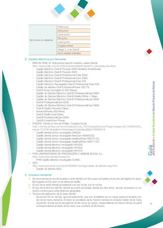 PHB junior
                              Vitis junior
                              Lacer junior
                              Kin junior
    De 6 años en adelante
                              Lacer junior
                              Colgate smiles
                              Stage 3, 4 de Oral-B
                              Gum cepillos infantiles

D. Cepillos eléctricos por fabricante
   I. BRAUN ORAL-B. Soluciones para el cuidado y salud dental
        http://www.oralb.com/es-ES/products/default.aspx#f=0_2&overlay=&s=&rd=
        • Cepillo Eléctrico Oral-B Triumph 5000 Wireless SmartGuide.
        • Cepillo Eléctrico Oral-B Triumph 4000.
        • Cepillo Eléctrico Oral-B Professional Care 3000.
        • Cepillo Eléctrico Oral-B Professional Care 2000.
        • Cepillo Eléctrico Oral-B Professional Care 550.




                                                                                                              Guía a la Salud Bucodental en Atención Primaria de Asturias
        • Cepillo Eléctrico Recargable Oral-B Professional Care 500.
        • Cepillo de dientes Oral-B AdvancePower 450 TX.
        • Oral-B Sonic Complete S-320 Deluxe.
        • Cepillo de Dientes Eléctrico Oral-B ProfessionalCare 8900.
        • Cepillo de Dientes Eléctrico Oral-B Vitality White + Clean.
        • Cepillo de Dientes Eléctrico Oral-B ProfessionalCare 9500.
        • Oral-B ProfessionalCare 6500.
        • Cepillo de Dientes Eléctrico Oral-B ProfessionalCare 9900.
        • Oral-B Vitality Precision Clean.
        • AdvancePower 900 Niños.
        • Oral-B Vitality Dual Clean.
        • Oral-B ProfessionalCare 8500.
        • Oral-B CrossAction Power.
   II. PHILIPS: Tienda on line de Philips. Cuidado bucal.
        http://tienda.philips.es/store/rpeeub2c/es_ES/DisplayDecisionPage/categoryID.20585400s_
        kwcid=TC|15915|cepillos%20dentales%20philips||S||3476068501#
        • Cepillo dental sónico recargable HX6932.
        • Cepillo dental sónico recargable FlexCare HX6902/02.
        • Cepillo dental sónico recargable HealthyWhite HX6731/02.




                                                                                                              para la atención
        • Cepillo dental sónico recargable HealthyWhite HX6711/02.
        • Cepillo dental eléctrico recargable HX1630.
        • Cepillo dental eléctrico recargable HX1622.
        • Cepillo dental eléctrico recargable HX1610.
   III. PHB LABORATORIOS DE PREVENCIÓN E HIGIENE BUCAL S.L.
        http://www.phb.es/esp/recarg.htm
        • PHB Cepillo eléctrico recargable CLINIC.
   IV. AEG:
        http://www.pixmania.com/es/es/2628987/art/aeg/cepillo-de-dientes-aeg.html
        • Cepillo de dientes AEG.

E. Limpieza interdental
   • Se recomienda el uso de la seda o cinta dental con ﬂúor para completar el circuito de higiene en aque-
      llos lugares en los que no es eﬁcaz el cepillo.
   • El uso de la seda dental se realizará una vez al día, por la noche.
   • El uso de la técnica del hilo dental se podrá aconsejar desde los diez años, siendo necesario un es-
      trecho control para evitar lesiones gingivales.
   • Técnica de aplicación de la seda dental:
      1. Se toman 50 cm de hilo, aproximadamente, que son enrollados en su mayor parte en el dedo me-
          dio de la mano derecha. El resto es enrollado de la misma manera en el dedo medio de la mano
          izquierda, donde se irá recogiendo el hilo sucio ya usado, desenrollando al mismo tiempo la parte                  67
          correspondiente al dedo de la mano que contiene el hilo limpio.
 