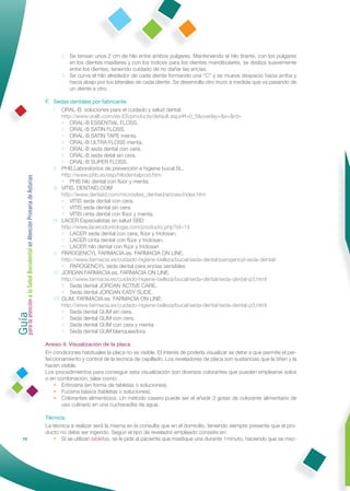 2. Se tensan unos 2 cm de hilo entre ambos pulgares. Manteniendo el hilo tirante, con los pulgares
                                                                        en los dientes maxilares y con los índices para los dientes mandibulares, se desliza suavemente
                                                                        entre los dientes, teniendo cuidado de no dañar las encías.
                                                                     3. Se curva el hilo alrededor de cada diente formando una “C” y se mueve despacio hacia arriba y
                                                                        hacia abajo por los laterales de cada diente. Se desenrolla otro trozo a medida que va pasando de
                                                                        un diente a otro.

                                                              F. Sedas dentales por fabricante
                                                                 I. ORAL-B. soluciones para el cuidado y salud dental.
                                                                      http://www.oralb.com/es-ES/products/default.aspx#f=0_5&overlay=&s=&rd=
                                                                      • ORAL-B ESSENTIAL FLOSS.
                                                                      • ORAL-B SATIN FLOSS.
                                                                      • ORAL-B SATIN TAPE menta.
                                                                      • ORAL-B ULTRA FLOSS menta.
                                                                      • ORAL-B seda dental con cera.
                                                                      • ORAL-B seda detal sin cera.
                                                                      • ORAL-B SUPER FLOSS.
                                                                 II. PHB.Laboratorios de prevención e higiene bucal SL.
                                                                      http://www.phb.es/esp/hilodentalprod.htm
Guía a la Salud Bucodental en Atención Primaria de Asturias




                                                                      • PHB hilo dental con ﬂúor y menta.
                                                                 III. VITIS. DENTAID.COM
                                                                      http://www.dentaid.com/microsites_dentaid/encias/index.htm
                                                                      • VITIS seda dental con cera.
                                                                      • VITIS seda dental sin cera.
                                                                      • VITIS cinta dental con ﬂúor y menta.
                                                                 IV. LACER Especialistas en salud SBD
                                                                      http://www.lacerodontologia.com/producto.php?id=14
                                                                      • LACER seda dental con cera, ﬂúor y triclosan.
                                                                      • LACER cinta dental con ﬂúor y triclosan.
                                                                      • LACER hilo dental con ﬂúor y triclosan
                                                                 V. PAROGENCYL FARMACIA.es. FARMACIA ON LINE.
                                                                      http://www.farmacia.es/cuidado-higiene-belleza/bucal/seda-dental/parogencyl-seda-dental/
                                                                      • PAROGENCYL seda dental para encías sensibles
                                                                 VI. JORDAN FARMACIA.es. FARMACIA ON LINE.
                                                                      http://www.farmacia.es/cuidado-higiene-belleza/bucal/seda-dental/seda-dental-p3.html
                                                                      • Seda dental JORDAN ACTIVE CARE.
                                                                      • Seda dental JORDAN EASY SLIDE.
                                                                 VII. GUM. FARMACIA.es. FARMACIA ON LINE:
para la atención




                                                                      http://www.farmacia.es/cuidado-higiene-belleza/bucal/seda-dental/seda-dental-p3.html
                                                                      • Seda dental GUM sin cera.
                                                                      • Seda dental GUM con cera.
                                                                      • Seda dental GUM con cera y menta
                                                                      • Seda dental GUM blanqueadora

                                                              Anexo 4: Visualización de la placa
                                                              En condiciones habituales la placa no es visible. El interés de poderla visualizar se debe a que permite el per-
                                                              feccionamiento y control de la tecnica de cepillado. Los reveladores de placa son sustancias que la tiñen y la
                                                              hacen visible.
                                                              Los procedimientos para conseguir esta visualización son diversos colorantes que pueden emplearse solos
                                                              o en combinación, tales como:
                                                                 • Eritrosina (en forma de tabletas o soluciones).
                                                                 • Fucsina básica (tabletas o soluciones).
                                                                 • Colorantes alimenticios. Un método casero puede ser el añadir 3 gotas de colorante alimentario de
                                                                     uso culinario en una cucharadita de agua.

                                                              Técnica:
                                                              La técnica a realizar será la misma en la consulta que en el domicilio, teniendo siempre presente que el pro-
                                                              ducto no debe ser ingerido. Según el tipo de revelador empleado consiste en:
                68                                                • Si se utilizan tabletas, se le pide al paciente que mastique una durante 1minuto, haciendo que se mez-
 
