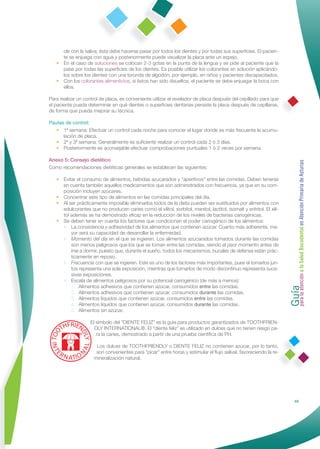 cle con la saliva; ésta debe hacerse pasar por todos los dientes y por todas sus superﬁcies. El pacien-
     te se enjuaga con agua y posteriormente puede visualizar la placa ante un espejo.
   • En el caso de soluciones se colocan 2-3 gotas en la punta de la lengua y se pide al paciente que la
     pase por todas las superﬁcies de los dientes. Es posible utilizar los colorantes en solución aplicándo-
     los sobre los dientes con una torunda de algodón, por ejemplo, en niños y pacientes discapacitados.
   • Con los colorantes alimenticios, si éstos han sido disueltos, el paciente se debe enjuagar la boca con
     ellos.

Para realizar un control de placa, es conveniente utilizar el revelador de placa después del cepillado para que
el paciente pueda determinar en qué dientes o superﬁcies dentarias persiste la placa después de cepillarse,
de forma que pueda mejorar su técnica.

Pautas de control:
   • 1ª semana: Efectuar un control cada noche para conocer el lugar donde es más frecuente la acumu-
      lación de placa.
   • 2ª y 3ª semana: Generalmente es suﬁciente realizar un control cada 2 ó 3 días.
   • Posteriormente es aconsejable efectuar comprobaciones puntuales 1 ó 2 veces por semana.

Anexo 5: Consejo dietético




                                                                                                                       Guía a la Salud Bucodental en Atención Primaria de Asturias
Como recomendaciones dietéticas generales se establecen las siguientes:

   • Evitar el consumo de alimentos, bebidas azucarados y “aperitivos” entre las comidas. Deben tenerse
     en cuenta también aquellos medicamentos que son administrados con frecuencia, ya que en su com-
     posición incluyen azúcares.
   • Concentrar este tipo de alimentos en las comidas principales del día.
   • Al ser prácticamente imposible eliminarlos todos de la dieta pueden ser sustituidos por alimentos con
     edulcorantes que no producen caries como el xilitol, sorbitol, manitol, lactitol, isomalt y eritritol. El xili-
     tol además se ha demostrado eﬁcaz en la reducción de los niveles de bacterias cariogénicas.
   • Se deben tener en cuenta los factores que condicionan el poder cariogénico de los alimentos:
     • La consistencia y adhesividad de los alimentos que contienen azúcar. Cuanto más adherente, ma-
         yor será su capacidad de desarrollar la enfermedad.
     • Momento del día en el que se ingieren. Los alimentos azucarados tomados durante las comidas
         son menos peligrosos que los que se toman entre las comidas, siendo el peor momento antes de
         irse a dormir, puesto que, durante el sueño, todos los mecanismos, bucales de defensa están prác-
         ticamente en reposo.
     • Frecuencia con que se ingieren. Este es uno de los factores más importantes, pues el tomarlos jun-
         tos representa una sola exposición, mientras que tomarlos de modo discontinuo representa suce-
         sivas exposiciones.




                                                                                                                       para la atención
     • Escala de alimentos peligrosos por su potencial cariogénico (de más a menos):
         1. Alimentos adhesivos que contienen azúcar, consumidos entre las comidas.
         2. Alimentos adhesivos que contienen azúcar, consumidos durante las comidas.
         3. Alimentos líquidos que contienen azúcar, consumidos entre las comidas.
         4. Alimentos líquidos que contienen azúcar, consumidos durante las comidas.
         5. Alimentos sin azúcar.

                    El símbolo del “DIENTE FELIZ” es la guía para productos garantizados de TOOTHFRIEN-
                      DLY INTERNATIONAL®. El “diente feliz” es utilizado en dulces que no tienen riesgo pa-
                       ra la caries, demostrado a partir de una prueba cientíﬁca de PH.

                       Los dulces de TOOTHFRIENDLY o DIENTE FELIZ no contienen azúcar, por lo tanto,
                       son convenientes para "picar" entre horas y estimular el ﬂujo salival, favoreciendo la re-
                      mineralización natural.




                                                                                                                                      69
 