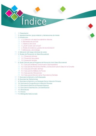 Índice
9 1. Presentación
11 2. Agradecimientos, grupo redactor y declaraciones de interés
13 3. Introducción
    13 a. La atención a la salud bucodental en Asturias
    14 b. Necesidad de una Guía
    14 c. Objetivos de la Guía
    15 d. ¿Quién puede usar la Guía?
    15 e. Niveles de evidencia y grados de recomendación
    16 f. Deﬁniciones y terminología
19 4. Valoración del riesgo individual de caries
23 5. Niveles de Prevención en Salud Bucodental
    23 5.1. Prevención primaria
    24 5.2. Prevención secundaria
    27 5.3. Prevención terciaria
31 6. Guías Clínicas para el Programa de Promoción de la Salud Bucodental
    31 6.1. Guía para el Manejo Conductual en Odontopediatría
    32 6.2. Guía para las Revisiones Infantiles y la Educación para la Salud en la Consulta
    35 6.3. Guía para el Empleo del Flúor
    37 6.4. Guía para los Sellados de Fisuras
    38 6.5. Guía para las Obturaciones
    40 6.6. Guía para la Atención de los Traumatismos Dentales
43 7. Guía para la Atención a la Embarazada
45 8. Guía para las Tartrectomías
47 9. Guía para la Atención a la Patología Oral en Atención Primaria
49 10. Guía para la Cirugía Bucal en Atención Primaria
51 11. Guía para la Atención al Paciente Especial
53 12. Guía para la Desinfección y la Esterilización
57 13. Abreviaturas
59 14. Anexos
149 15. Bibliografía Seleccionada
 