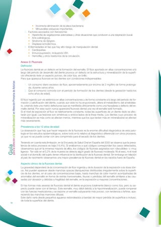 • Incorrecta eliminación de la placa bacteriana.
                                                                       • Minusvalías psíquicas importantes.
                                                                 3. Factores asociados con Xerostomía:
                                                                    • Hipertroﬁa de vegetaciones adenoideas y otras situaciones que conducen a una respiración bucal.
                                                                    • Anti-colinérgicos.
                                                                    • Síndrome de Sjögren.
                                                                    • Displasia ectodérmica.
                                                                 4. Enfermedades en las que hay alto riesgo de manipulación dental:
                                                                    • Cardiopatías.
                                                                    • Inmunosupresión, incluyendo VIH.
                                                                    • Hemoﬁlia y otros trastornos de la circulación.

                                                              Anexo 3: Fluorosis
                                                              Deﬁnición
                                                              La ﬂuorosis dental es un defecto en la formación del esmalte. El ﬂúor aportado en altas concentraciones a lo
                                                              largo del período de desarrollo del diente provoca un defecto en la estructura y mineralización de la superﬁ-
                                                              cie ofreciendo éste un aspecto poroso, de color tiza, sin brillo.
                                                              Para que aparezca ﬂuorosis en los dientes son condiciones indispensables:
Guía a la Salud Bucodental en Atención Primaria de Asturias




                                                                 1. Un consumo diario excesivo de ﬂúor, aproximadamente por encima de 2 mg/litro de forma prolonga-
                                                                    da, durante varios años.
                                                                 2. Que el consumo coincida con el período de formación de los dientes (desde la gestación hasta los
                                                                    ocho años de edad).

                                                              El ﬂúor ingerido por vía sistémica en altas concentraciones y de forma constante a lo largo del período de for-
                                                              mación y calciﬁcación del diente, cuando aún éste no ha erupcionado, altera el metabolismo del ameloblas-
                                                              to, creando éste una matriz defectuosa que se maniﬁesta clínicamente como una hipoplasia o defecto del es-
                                                              malte dental. Por esta razón nunca aparecerá ﬂuorosis dental una vez el esmalte esté formado.
                                                              Si el nivel de exposición al ﬂúor es relativamente constante, todas las superﬁcies de un diente dado se afec-
                                                              tarán por igual. Las lesiones son simétricas a ambos lados de la línea media. Los dientes cuyo proceso de
                                                              mineralización es más corto se afectan menos, mientras que los que tardan más en mineralizarse se afectan
                                                              más severamente.

                                                              Prevalencia a los 12 años de edad
                                                              La obsevación que hay que hacer respecto de la ﬂuorosis es la enorme diﬁcultad diagnóstica de esta pato-
                                                              logía en los estudios epidemiológicos, sobre todo en lo relativo al diagnóstico diferencial con otros procesos,
                                                              ya que no se puede contar con aire comprimido para el secado de los dientes.
para la atención




                                                              Teniendo en cuenta esta limitación, en la Encuesta de Salud Oral en España del 2005 se observa que la preva-
                                                              lencia de estos procesos es baja (14,4%). Si analizamos a qué códigos corresponden los casos detectados,
                                                              observamos que en la inmensa mayoría de ellos, los códigos de ﬂuorosis asignados son «discutibles» o «muy
                                                              ligeros». Tan sólo en el 0,2% de la muestra se detecta algún grado de ﬂuorosis moderada. Ni el sexo, ni el nivel
                                                              social ni el domicilio del sujeto tienen inﬂuencia en la distribución de la ﬂuorosis dental. Sin embargo en relación
                                                              al país de nacimiento observamos una mayor prevalencia de ﬂuorosis dental en los nacidos fuera de España.

                                                              Aspecto clínico de la ﬂuorosis dental.
                                                              La gravedad dependerá de la concentración de ﬂúor ingerida y de la duración de la exposición a la dosis tóxi-
                                                              ca. Así pueden aparecer desde manchas opacas blanquecinas distribuidas irregularmente sobre la superﬁ-
                                                              cie de los dientes, en el caso de concentraciones bajas, hasta manchas de color marrón acompañadas de
                                                              anomalías del esmalte en forma de estrías transversales, ﬁsuras o pérdidas del esmalte similares a las cau-
                                                              sadas por abrasión y debidas a fragilidad del esmalte, en la exposición a mayores concentraciones.

                                                              En las formas más severas de ﬂuorosis dental el diente erupciona totalmente blanco como tiza, pero su as-
                                                              pecto puede variar con el tiempo. Este esmalte, muy débil debido a la hipomineralización, puede romperse
                                                              con las fuerzas masticatorias y se expone un esmalte subyacente más poroso, con tendencia a teñirse, apa-
                                                              reciendo las manchas marrones difusas.
                                                              Este daño varía desde pequeños agujeros redondeados a bandas de mayor pérdida de superﬁcie e incluso,
                                                              de toda la superﬁcie del diente.
                72
 