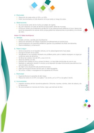 d Efectividad:
  • Reducción de caries entre un 20% y un 50%.
  • Están recomendados en toda situación en la que exista un riesgo de caries.

e. Observaciones:
   • No recomendar antes de los 6 años por peligro de ingesta.
   • No usar colutorios con base de alcohol porque pueden dañar las mucosas.
   • El Fluoruro Sódico es el tratamiento de elección si hay restauraciones estéticas en boca, desaconse-
     jando los preparados de carácter ácido porque graban las restauraciones, la porcelana y el ionómero
     de vidrio.

Anexo 12: Geles tixotrópicos
a. Ventajas:
   • Empleo cómodo y sencillo para el profesional.
   • Reducción del tiempo de trabajo al aplicarse simultáneamente en toda la boca.
   • Buena aceptación por pacientes pediátricos gracias a la posibilidad de añadir aromatizantes.
   • Buena estabilidad y conservación.




                                                                                                            Guía a la Salud Bucodental en Atención Primaria de Asturias
b. Pasos a seguir:
   • Sentar al paciente con el respaldo vertical y con la cabeza ligeramente hacia abajo.
   • Escoger el tamaño de la cubeta.
   • Actualmente no se considera necesaria una proﬁlaxis previa, pero sí realizar enjuagues con agua pa-
      ra eliminar restos de alimentos.
   • No llenar las cubetas más del 40%, unos 2-2,5 ml.
   • Secar los dientes con aire.
   • Introducir las cubetas en boca, primero la inferior, y si hace falta introducirlas de una en una.
   • Mantener su aplicación durante 4 minutos con el aspirador de saliva funcionando para eliminar el ex-
      ceso de saliva y de ﬂúor.
   • No dejar nunca al paciente solo durante el proceso.
   • Dejar que escupa el exceso de ﬂúor pero no debe enjuagarse.
   • No comer, ni beber, ni enjuagarse en los siguientes 60 minutos.

c. Efectividad:
   • Especial eﬁcacia en pacientes de alto riesgo.
   • Reduce la caries en un 22% si se aplica 1 vez al año y en un 27% si se aplica 2 al año.

d. Inconvenientes:




                                                                                                            para la atención
   • Ingestión excesiva de ﬂúor durante la aplicación. Síntomas: nauseas, vómitos, dolor de cabeza y do-
      lor abdominal.
   • No recomendado en menores de 6 años, mejor usar barnices de ﬂúor.




                                                                                                                           79
 