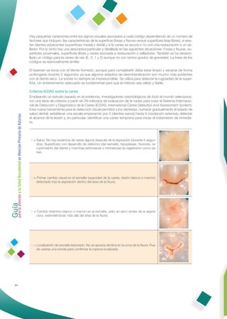 Hay pequeñas variaciones entre los signos visuales asociados a cada código dependiendo de un número de
                                                              factores que incluyen: las características de la superﬁcie (fosas y ﬁsuras versus superﬁcies lisas libres), si exis-
                                                              ten dientes adyacentes (superﬁcies mesial y distal) y si la caries se asocia o no con una restauración o un se-
                                                              llador. Por lo tanto hay una descriptiva particular y detallada en las siguientes situaciones: Fosas y ﬁsuras, su-
                                                              perﬁcies proximales, superﬁcies libres y caries asociada a restauración o selladores. También se ha desarro-
                                                              llado un código para la caries de raíz (E, 0, 1 y 2) aunque no con tantos grados de gravedad. La base de los
                                                              códigos es esencialmente similar.

                                                              El examen se inicia con el diente húmedo, aunque para completarlo debe estar limpio y secarse de forma
                                                              prolongada durante 5 segundos ya que algunos estadios de desmineralización son mucho más evidentes
                                                              con el diente seco. La sonda no siempre es imprescindible. Se utiliza para detectar la rugosidad de la super-
                                                              ﬁcie. Un entrenamiento adecuado es fundamental para que el método sea válido y ﬁable.

                                                              Criterios ICDAS sobre la caries
                                                              Empleando un estudio basado en la evidencia, investigadores odontológicos de todo el mundo selecciona-
                                                              ron una serie de criterios a partir de 29 métodos de evaluación de la caries para crear el Sistema Internacio-
                                                              nal de Detección y Diagnóstico de la Caries (ICDAS, International Caries Detection and Assessment System).
                                                              Esta nueva herramienta para la detección visual permitirá a los dentistas: numerar gradualmente el estado de
                                                              salud dental; establecer una escala empezando por 0 (dientes sanos) hasta 6 (cavitación extensa); detectar
Guía a la Salud Bucodental en Atención Primaria de Asturias




                                                              el alcance de la lesión y, en particular, identiﬁcar una caries temprana para iniciar el tratamiento de inmedia-
                                                              to.




                                                               0 = Salud. No hay evidencia de caries alguna después de la aspiración (durante 5 segun-
                                                                   dos). Superﬁcies con desarrollo de defectos (del esmalte, hipoplasias, ﬂuorosis, re-
                                                                   cubrimiento del diente y manchas extrínsecas o intrínsecas) se registraron como sa-
                                                                   nas.




                                                               1 = Primer cambio visual en el esmalte (opacidad de la caries, lesión blanca o marrón),
                                                                  detectado tras la aspiración dentro del área de la ﬁsura.
para la atención




                                                               2 = Cambio distintivo blanco o marrón en el esmalte, visto en seco (antes de la aspira-
                                                                  ción), extendiéndose más allá del área de la ﬁsura.




                                                               3 = Localización de esmalte lesionado. No se aprecia dentina en la zona de la ﬁsura. Pue-
                                                                   de usarse una sonda para conﬁrmar la ruptura localizada.




                84
 