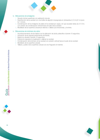 b. Obturaciones de amalgama:
                                                                 1. Secado de las superﬁcies con aplicación de aire.
                                                                 2. Desinfección de la cavidad con una bolita de algodón impregnada en clohexidina 0,12-0,20 % duran-
                                                                    te 1 minuto.
                                                                 3. Condensación de la amalgama de plata en la cavidad por capas, sin que excedan éstas de 3-4 mm,
                                                                    con presión de condensación vertical hacia el suelo de la cavidad.
                                                                 4. Modelado de la superﬁcie oclusal (en blando) o tallado (ya endurecida), y bruñido.

                                                              c. Obturaciones de ionómero de vidrio:
                                                                 1. Acondicionamiento de los tejidos con la aplicación de ácido poliacrílico durante 10 segundos.
                                                                 2. Activación de la cápsula presionando el émbolo.
                                                                 3. Batido en vibrador durante 10 segundos.
                                                                 4. Colocar la cápsula en el aplicador y rellenar la cavidad.
                                                                 5. Condensación del ionómero en la cavidad con presión vertical hacia el suelo de la cavidad.
                                                                 6. Modelado de la superﬁcie oclusal.
                                                                 7. Tallado y pulido de la superﬁcie oclusal una vez fraguado el material.
Guía a la Salud Bucodental en Atención Primaria de Asturias
para la atención




                88
 