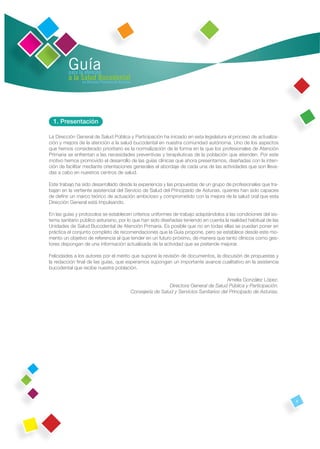 Guía
         para la atención
         a la Salud Bucodental
               en Atención Primaria de Asturias




  1. Presentación

La Dirección General de Salud Pública y Participación ha iniciado en esta legislatura el proceso de actualiza-
ción y mejora de la atención a la salud bucodental en nuestra comunidad autónoma. Uno de los aspectos
que hemos considerado prioritario es la normalización de la forma en la que los profesionales de Atención
Primaria se enfrentan a las necesidades preventivas y terapéuticas de la población que atienden. Por este
motivo hemos promovido el desarrollo de las guías clínicas que ahora presentamos, diseñadas con la inten-
ción de facilitar mediante orientaciones generales el abordaje de cada una de las actividades que son lleva-
das a cabo en nuestros centros de salud.

Este trabajo ha sido desarrollado desde la experiencia y las propuestas de un grupo de profesionales que tra-
bajan en la vertiente asistencial del Servicio de Salud del Principado de Asturias, quienes han sido capaces
de deﬁnir un marco teórico de actuación ambicioso y comprometido con la mejora de la salud oral que esta
Dirección General está impulsando.

En las guías y protocolos se establecen criterios uniformes de trabajo adaptándolos a las condiciones del sis-
tema sanitario público asturiano, por lo que han sido diseñadas teniendo en cuenta la realidad habitual de las
Unidades de Salud Bucodental de Atención Primaria. Es posible que no en todas ellas se puedan poner en
práctica el conjunto completo de recomendaciones que la Guía propone, pero se establece desde este mo-
mento un objetivo de referencia al que tender en un futuro próximo, de manera que tanto clínicos como ges-
tores dispongan de una información actualizada de la actividad que se pretende mejorar.

Felicidades a los autores por el mérito que supone la revisión de documentos, la discusión de propuestas y
la redacción ﬁnal de las guías, que esperamos supongan un importante avance cualitativo en la asistencia
bucodental que recibe nuestra población.

                                                                                               Amelia González López.
                                                                    Directora General de Salud Pública y Participación.
                                                  Consejería de Salud y Servicios Sanitarios del Principado de Asturias.




                                                                                                                           9
 