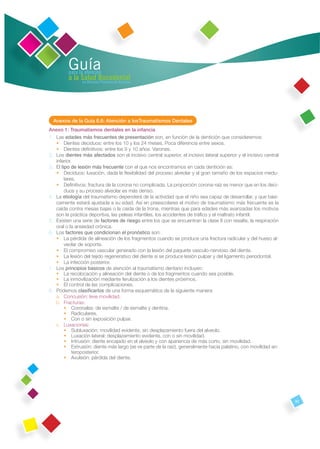 Guía
         para la atención
         a la Salud Bucodental
               en Atención Primaria de Asturias




  Anexos de la Guía 6.6: Atención a losTraumatismos Dentales
Anexo 1: Traumatismos dentales en la infancia
1. Las edades más frecuentes de presentación son, en función de la dentición que consideremos:
   • Dientes deciduos: entre los 10 y los 24 meses. Poca diferencia entre sexos.
   • Dientes deﬁnitivos: entre los 9 y 10 años. Varones.
2. Los dientes más afectados son el incisivo central superior, el incisivo lateral superior y el incisivo central
   inferior.
3. El tipo de lesión más frecuente con el que nos encontramos en cada dentición es:
   • Deciduos: luxación, dada la ﬂexibilidad del proceso alveolar y al gran tamaño de los espacios medu-
        lares.
   • Deﬁnitivos: fractura de la corona no complicada. La proporción corona-raíz es menor que en los deci-
        duos y su proceso alveolar es más denso.
4. La etiología del traumatismo dependerá de la actividad que el niño sea capaz de desarrollar, y que bási-
   camente estará ajustada a su edad. Así en preescolares el motivo de traumatismo más frecuente es la
   caída contra mesas bajas o la caída de la trona, mientras que para edades más avanzadas los motivos
   son la práctica deportiva, las peleas infantiles, los accidentes de tráﬁco y el maltrato infantil.
5. Existen una serie de factores de riesgo entre los que se encuentran la clase II con resalte, la respiración
   oral o la ansiedad crónica.
6. Los factores que condicionan el pronóstico son:
   • La pérdida de alineación de los fragmentos cuando se produce una fractura radicular y del hueso al-
        veolar de soporte.
   • El compromiso vascular generado con la lesión del paquete vasculo-nervioso del diente.
   • La lesión del tejido regenerativo del diente si se produce lesión pulpar y del ligamento periodontal.
   • La infección posterior.
7. Los principios básicos de atención al traumatismo dentario incluyen:
   • La recolocación y alineación del diente o de los fragmentos cuando sea posible.
   • La inmovilización mediante ferulización a los dientes próximos.
   • El control de las complicaciones.
8. Podemos clasiﬁcarlos de una forma esquemática de la siguiente manera:
   a. Concusión: leve movilidad.
   b. Fracturas:
        • Coronales: de esmalte / de esmalte y dentina.
        • Radiculares.
        • Con o sin exposición pulpar.
   c. Luxaciones:
        • Subluxación: movilidad evidente, sin desplazamiento fuera del alveolo.
        • Luxación lateral: desplazamiento evidente, con o sin movilidad.
        • Intrusión: diente encajado en el alveolo y con apariencia de más corto, sin movilidad.
        • Extrusión: diente más largo (se ve parte de la raíz), generalmente hacia palatino, con movilidad an-
            teroposterior.
        • Avulsión: pérdida del diente.




                                                                                                                    93
 