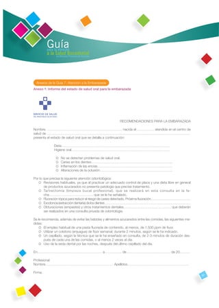 Guía
         para la atención
         a la Salud Bucodental
               en Atención Primaria de Asturias




  Anexos de la Guía 7: Atención a la Embarazada
Anexo 1: Informe del estado de salud oral para la embarazada




                                                          RECOMENDACIONES PARA LA EMBARAZADA

Nombre. ………………………………………………………… nacida el …………… atendida en el centro de
salud de ………………………………………………………………………………………………………………
presenta el estado de salud oral que se detalla a continuación:

               Dieta……………………………………………………………………………………
               Higiene oral……………………………………………………………………………

                 se detectan problemas de salud oral.
                  No
                Caries en los dientes……………………………………………………………...
                 amación de las encías…………………………………………………………
                  Inﬂ
                Alteraciones de la oclusión……………………………………………………….

Por lo que precisa la siguiente atención odontológica:
     Revisiones habituales, ya que al practicar un adecuado control de placa y una dieta libre en general
       de productos azucarados no presenta patología que precise tratamiento.
     Tartrectomía (limpieza bucal profesional), que se realizará en esta consulta en la fe-
       cha………………………………… que se le ha señalado.
     Fluoración tópica para reducir el riesgo de caries detectado. Próxima ﬂuoración………………………………
     Exodoncia (extracción dentaria) de los dientes ……………………………………………………………………
     Obturaciones (empastes) y otros tratamientos dentales…………………………………… que deberán
       ser realizados en una consulta privada de odontología.

Se le recomienda, además de evitar las bebidas y alimentos azucarados entre las comidas, las siguientes me-
didas:
     empleo habitual de una pasta ﬂuorada de contenido, al menos, de 1.500 ppm de ﬂuor.
        El
      Utilizar un colutorio (enjuague) de ﬂúor semanal, durante 2 minutos, según se le ha indicado.
     cepillado, según la técnica que se le ha enseñado en consulta, de 2-3 minutos de duración des-
        Un
        pués de cada una de las comidas, o al menos 2 veces al día.
      Uso de la seda dental por las noches, después del último cepillado del día.

En………………………………………………… a…………… de………………………………… de 20………

Profesional
Nombre…………………………………………………… Apellidos………………………………………………

Firma:
                                                                                                              97
 