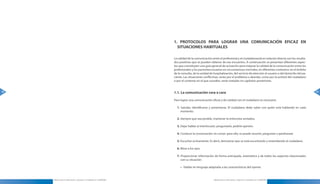 1. PROTOCOLOS PARA LOGRAR UNA COMUNICACIÓN EFICAZ EN
                                                                         SITUACIONES HABITUALES

                                                                       La calidad de la comunicación entre el profesional y el ciudadanoestá en relación directa con los resulta-
                                                                       dos positivos que se pueden obtener de ese encuentro . A continuación se presentan diferentes aspec-
                                                                       tos que constituyen una guía general de actuación para mejorar la calidad de la comunicación entre los
                                                                       profesionales y los pacientes/usuarios en circunstancias normales, en diferentes contextos: en el ámbito
                                                                       de la consulta, de la unidad de hospitalización, del servicio de atención al usuario o del domicilio del pa-
                                                                       ciente . Las situaciones conflictivas, tanto por el problema a abordar, como por la actitud del ciudadano
                                                                       o por el contexto en el que suceden, serán tratadas en capítulos posteriores .


48                                                                     1.1. La comunicación cara a cara                                                                               49

                                                                       Para lograr una comunicación eficaz y de calidad con el ciudadano es necesario:

                                                                         1. Saludar, identificarse y presentarse . El ciudadano debe saber con quién está hablando en cada
                                                                            momento .

                                                                         2. Siempre que sea posible, mantener la entrevista sentados .

                                                                         3. Dejar hablar al interlocutor; preguntarle, pedirle opinión .

                                                                         4. Conducir la conversación sin cortar: para ello, se puede resumir, preguntar o parafrasear .

                                                                         5. Escuchar activamente . Es decir, demostrar que se está escuchando y entendiendo al ciudadano .

                                                                         6. Mirar a los ojos .

                                                                         7. Proporcionar información de forma anticipada, sistemática y de todos los aspectos relacionados
                                                                            con su situación:

                                                                            » Hablar en lenguaje adaptado a las características del oyente .



     Manual para la Información y Atención al Ciudadano en el SESCAM                                   Manual para la Información y Atención al Ciudadano en el SESCAM
 