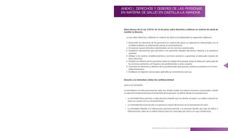 ANEXO I. DERECHOS Y DEBERES DE LAS PERSONAS
EN MATERIA DE SALUD EN CASTILLA–LA MANCHA




 Ideas básicas de la Ley 5/2010, de 24 de junio, sobre derechos y deberes en materia de salud de
 Castilla-La Mancha.

   La Ley sobre derechos y deberes en materia de salud se ha planteado los siguientes objetivos:

   1 . Desarrollar los derechos de los pacientes en materia de salud, en especial los relacionados con la
       confidencialidad y la información previa al consentimiento
   2 . Incorporar nuevos derechos relacionados con los servicios asistenciales
   3 . Establecer mecanismos que permitan a los pacientes adoptar decisiones relativas a la asistencia
       sanitaria
   4 . Obligar a los centros, establecimientos y servicios sanitarios a garantizar el adecuado respeto de
       estos derechos
   5 . Ampliar los deberes de los pacientes sobre el cuidado de la propia salud, la utilización adecuada de
       los servicios sanitarios y el respeto a los profesionales y otros usuarios
                                                                                                              73
   6 . Concretar los derechos y deberes de los profesionales que prestan asistencia sanitaria en el Comu-
       nidad Autónoma
   7 . Establecer el régimen sancionador aplicable al contenido de esta Ley


 Derecho a la intimidad y deber de confidencialidad

 ¿Qué es la intimidad?

 La intimidad es la esfera personal de cada uno, donde residen los valores humanos y personales, siendo
 un derecho fundamental para el desarrollo de la persona . Se define desde tres perspectivas:

  » La intimidad física permite a cada persona impedir que los demás accedan a su esfera corporal en
    tanto no cuente con su consentimiento .
  » La intimidad decisoria faculta a la persona a tomar decisiones sin la intromisión de otros .
  » La intimidad referida a la información personal permite a la persona decidir que tipo de datos o
    informaciones salen de su esfera interior para ser conocidas por otros y en que condiciones .




                                Manual para la Información y Atención al Ciudadano en el SESCAM
 