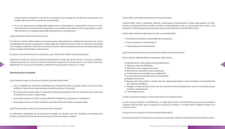 a él por razones familiares o de hecho, sin perjuicio de la obligación de informar al paciente en la      ¿Cómo debe ser la información previa al consentimiento?
          medida que lo permita su grado de comprensión .
                                                                                                                    Comprensible, veraz y suficiente, objetiva y adecuada al procedimiento . Como regla general, la infor-
       3 . En el caso del paciente incapacitado legalmente, la titularidad le corresponde al tutor, en los tér-     mación se facilitará de forma verbal, aunque en determinados casos se comunicará por escrito, y con
           minos que fije la sentencia de incapacitación y sin perjuicio del derecho del incapacitado a recibir     antelación suficiente para que le permita al paciente reflexionar y decidir libremente .
           información en un lenguaje adecuado que permita su comprensión .
                                                                                                                    ¿Quién debe facilitar la información previa al consentimiento?
     ¿Quién debe dar la información asistencial?
                                                                                                                     » El profesional sanitario responsable de la asistencia,
     En todos los centros debe asignarse al paciente para cada proceso un profesional sanitario, que será el
                                                                                                                     » El que practique la intervención o
     coordinador del proceso asistencial y responsable de la información, así como su interlocutor principal
     con el equipo asistencial . Todo ello sin perjuicio de que, todos los profesionales que atiendan al paciente    » El que aplique el procedimiento .
     tienen el deber de facilitarle la información .
                                                                                                                    ¿Qué información previa al consentimiento se debe facilitar al paciente?
     En relación con la información no asistencial, ¿Qué información deben recibir las personas?
                                                                                                                    Como mínimo debe facilitarse la siguiente información:
     Información sobre los servicios sanitarios disponibles en cada uno de los centros, servicios y estableci-
     mientos sanitarios, así como su cartera de servicios, requisitos y forma de acceso . Los centros sanitarios      a) Identificación y descripción del procedimiento .
76   dispondrán de una carta de derechos y deberes de las personas relativos a la salud .                                                                                                                                       77
                                                                                                                      b) Objetivos del procedimiento .
                                                                                                                      c) Beneficios que se esperan alcanzar .
                                                                                                                      d) Alternativas razonables al procedimiento .
     Autonomía de la voluntad                                                                                         e) Consecuencias previsibles de su realización .
                                                                                                                      f ) Consecuencias previsibles de la no realización .
                                                                                                                      g) Riesgos frecuentes .
     ¿Qué implica el respeto a la autonomía de la voluntad del paciente?                                              h) Riesgos poco frecuentes, cuando sean de especial gravedad y estén asociados al procedimiento
                                                                                                                          por criterios científicos .
      » Que se respeten las decisiones adoptadas por el paciente sobre su propia salud, una vez que haya              i) Riesgos y consecuencias en función de la situación clínica del paciente y de sus circunstancias per-
        recibido la información adecuada que le permita valorar la situación .                                            sonales o profesionales .
      » Que el paciente pueda elegir con libertad y de forma autónoma entre las opciones que le presente              j) Contraindicaciones .
        el profesional sanitario responsable,
                                                                                                                    ¿Puede el paciente rechazar la información previa al consentimiento?
      » Que pueda negarse a recibir un procedimiento diagnóstico, pronóstico y terapéutico
      » Que pueda revocar en todo momento una anterior decisión sobre su propia salud                               Si, pero aunque rechace la información, se exige que preste el consentimiento previo para realizarse
                                                                                                                    cualquier intervención que lo requiera (la renuncia al derecho a la información deberá constar en la
                                                                                                                    historia clínica) .
     ¿Qué límites existen respecto a la autonomía de la voluntad?
                                                                                                                    ¿En qué casos es necesario el consentimiento del paciente?
     Las decisiones adoptadas por el paciente no pueden, en ningún caso, ser contrarias al ordenamiento
     jurídico, a los derechos de terceras personas y a la buena práctica médica .
                                                                                                                    En toda actuación en el ámbito de la salud de un paciente . Debe de manifestarse de forma libre y volun-


                                     Manual para la Información y Atención al Ciudadano en el SESCAM                                                Manual para la Información y Atención al Ciudadano en el SESCAM
 