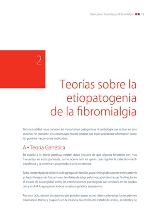 Atención al Paciente con Fibromialgia     13




          2

                        Teorías sobre la
                          etiopatogenia
                       de la fibromialgia
En la actualidad no se conocen los mecanismos patogénicos ni la etiología que actúan en este
proceso. no obstante, existen ensayos en este sentido que están aportando información sobre
los posibles mecanismos implicados.


A Teoría Genética
En cuanto a la teoría genética, existen datos iniciales de que algunos fenotipos son más
frecuentes en estos pacientes, como ocurre con los genes que regulan la catecol-o-metil-
transferasa y la proteína transportadora de la serotonina.


Se ha comprobado la existencia de agregación familiar, pues el riesgo de padecer este trastorno
es hasta 9 veces más frecuente en familiares de estos enfermos; además en estas familias, tanto
el estado de salud global como los condicionantes psicológicos son similares en los sujetos
con y sin FM, lo que podría indicar una base genética subyacente.


Por otro lado, existen situaciones que pueden actuar como desencadenantes (antecedentes
traumáticos físicos y psíquicos en la infancia, trastornos del estado de ánimo, accidentes de
 