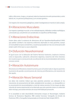 14      Protocolo de Atención a Pacientes con Fibromialgia




     tráfico, infecciones, cirugía, y, en general, todas las situaciones de estrés postraumático, estrés
     laboral, etc.) en personas predispuestas y con una base genética.


     Con respecto a los mecanismos patogénicos, existen investigaciones en marcha en varios campos.


     B Alteraciones Musculares
     Con respecto a patología muscular, se han realizado biopsias, hallándose cambios morfológicos
     y funcionales que, actualmente son considerados no específicos de fibromialgia.


     C Alteraciones Endocrinas
     Existen datos sobre la existencia de alteraciones del eje hipotalamohipofisoadrenal (HHA)
     que podrían contribuir a los trastornos endocrinos observados en estos pacientes, aunque
     en la actualidad son poco consistentes, y se piensa que puedan ser más una consecuencia del
     propio cuadro clínico que su causa subyacente.


     D Disfunción Neurohormonal
     Al igual ocurre con la disfunción del Sistema nervioso Autónomo, (explicaría síntomas
     como la taquicardia, sudoración, alteraciones digestivas, trastornos del ritmo intestinal,
     etc.) se piensa que es consecuencia de una alteración de los neuromoduladores del sistema
     nervioso central.


     E Alteración Autoinmune
     otra teoría es la Inflamatoria o Autoinmunitaria, pues se ha observado en algunos pacientes
     la presencia de grandes concentraciones de citocinas proinflamatorias y de reactantes de
     fase aguda.


     F Alteración Neuro Sensorial
     Los datos más recientes indican que estos pacientes presentan una alteración en los
     mecanismos de procesamiento del dolor, probablemente secundaria a un desequilibrio en
     la concentración de neuromoduladores a nivel del sistema nervioso. En los ensayos de dolor
     inducido de manera experimental se ha observado que estos pacientes tienen un umbral del
     dolor más bajo, precisando estímulos de escasa intensidad para provocarlo.


     En la actualidad se están desarrollando interesantes ensayos en neuroimagen, mediante
     técnicas de Resonancia Magnética (RM) cerebral funcional, Tomografía de Emisión de
     Positrones (TEP) y Tomografía Computarizada con Emisión de Fotón Simple (SPECT).
 