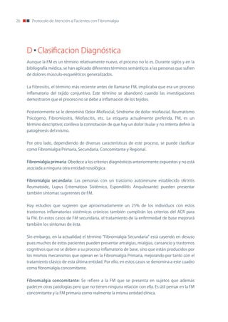 26      Protocolo de Atención a Pacientes con Fibromialgia




     D Clasificacion Diagnóstica
     Aunque la FM es un término relativamente nuevo, el proceso no lo es. Durante siglos y en la
     bibliografía médica, se han aplicado diferentes términos semánticos a las personas que sufren
     de dolores músculo-esqueléticos generalizados.


     La Fibrositis, el término más reciente antes de llamarse FM, implicaba que era un proceso
     inflamatorio del tejido conjuntivo. Este término se abandonó cuando las investigaciones
     demostraron que el proceso no se debe a inflamación de los tejidos.


     Posteriormente se le denominó Dolor Miofascial, Síndrome de dolor miofascial, Reumatismo
     Psicógeno, Fibromiositis, Miofascitis, etc. La etiqueta actualmente preferida, FM, es un
     término descriptivo; conlleva la connotación de que hay un dolor tisular y no intenta definir la
     patogénesis del mismo.


     Por otro lado, dependiendo de diversas características de este proceso, se puede clasificar
     como Fibromialgia Primaria, Secundaria, Concomitante y Regional.


     Fibromialgia primaria: obedece a los criterios diagnósticos anteriormente expuestos y no está
     asociada a ninguna otra entidad nosológica.


     Fibromialgia secundaria: Las personas con un trastorno autoinmune establecido (Artritis
     Reumatoide, Lupus Eritematoso Sistémico, Espondilitis Anquilosante) pueden presentar
     también síntomas sugerentes de FM.


     Hay estudios que sugieren que aproximadamente un 25% de los individuos con estos
     trastornos inflamatorios sistémicos crónicos también cumplirán los criterios del ACR para
     la FM. En estos casos de FM secundaria, el tratamiento de la enfermedad de base mejorará
     también los síntomas de ésta.


     Sin embargo, en la actualidad el término “Fibromialgia Secundaria” está cayendo en desuso
     pues muchos de estos pacientes pueden presentar artralgias, mialgias, cansancio y trastornos
     cognitivos que no se deben a su proceso inflamatorio de base, sino que están producidos por
     los mismos mecanismos que operan en la Fibromialgia Primaria, mejorando por tanto con el
     tratamiento clásico de esta última entidad. Por ello, en estos casos se denomina a este cuadro
     como fibromialgia concomitante.


     Fibromialgia concomitante: Se refiere a la FM que se presenta en sujetos que además
     padecen otras patologías pero que no tienen ninguna relación con ella. Es útil pensar en la FM
     concomitante y la FM primaria como realmente la misma entidad clínica.
 
