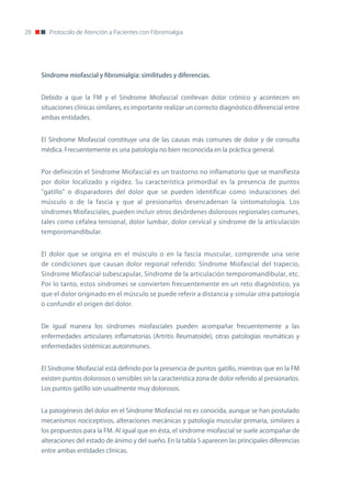 28      Protocolo de Atención a Pacientes con Fibromialgia




     Síndrome miofascial y fibromialgia: similitudes y diferencias.


     Debido a que la FM y el Síndrome Miofascial conllevan dolor crónico y acontecen en
     situaciones clínicas similares, es importante realizar un correcto diagnóstico diferencial entre
     ambas entidades.


     El Síndrome Miofascial constituye una de las causas más comunes de dolor y de consulta
     médica. Frecuentemente es una patología no bien reconocida en la práctica general.


     Por definición el Síndrome Miofascial es un trastorno no inflamatorio que se manifiesta
     por dolor localizado y rigidez. Su característica primordial es la presencia de puntos
     "gatillo" o disparadores del dolor que se pueden identificar como induraciones del
     músculo o de la fascia y que al presionarlos desencadenan la sintomatología. Los
     síndromes Miofasciales, pueden incluir otros desórdenes dolorosos regionales comunes,
     tales como cefalea tensional, dolor lumbar, dolor cervical y síndrome de la articulación
     temporomandibular.


     El dolor que se origina en el músculo o en la fascia muscular, comprende una serie
     de condiciones que causan dolor regional referido: Síndrome Miofascial del trapecio,
     Síndrome Miofascial subescapular, Síndrome de la articulación temporomandibular, etc.
     Por lo tanto, estos síndromes se convierten frecuentemente en un reto diagnóstico, ya
     que el dolor originado en el músculo se puede referir a distancia y simular otra patología
     o confundir el origen del dolor.


     De igual manera los síndromes miofasciales pueden acompañar frecuentemente a las
     enfermedades articulares inflamatorias (Artritis Reumatoide), otras patologías reumáticas y
     enfermedades sistémicas autoinmunes.


     El Síndrome Miofascial está definido por la presencia de puntos gatillo, mientras que en la FM
     existen puntos dolorosos o sensibles sin la característica zona de dolor referido al presionarlos.
     Los puntos gatillo son usualmente muy dolorosos.


     La patogénesis del dolor en el Síndrome Miofascial no es conocida, aunque se han postulado
     mecanismos nociceptivos, alteraciones mecánicas y patología muscular primaria, similares a
     los propuestos para la FM. Al igual que en ésta, el síndrome miofascial se suele acompañar de
     alteraciones del estado de ánimo y del sueño. En la tabla 5 aparecen las principales diferencias
     entre ambas entidades clínicas.
 