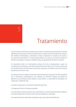 Atención al Paciente con Fibromialgia       31




           5

                                              Tratamiento
En el momento actual hay que aceptar que no existe un tratamiento que produzca la curación
definitiva de este cuadro. Por ello, los tratamientos se enfocan hacia el manejo de los síntomas
del Síndrome Fibromiálgico, controlando el dolor, mejorando los trastornos del sueño y
los síntomas emocionales en el mayor grado posible y en evitar una evolución tórpida, en
definitiva, orientados a mejorar la calidad de vida y la capacidad de afrontar los síntomas.


El tratamiento debe ser considerado siempre de forma individualizada, según las
características del paciente y del desarrollo particular del cuadro. De la misma manera que
las manifestaciones de la FM varían de paciente a paciente, así también varían las formas de
tratamiento que tienen éxito.


De cualquier forma, la evidencia científica ha demostrado que el paciente con FM se beneficia
de un tratamiento multidisciplinar, que implique una atención integral que aborde las
diferentes áreas afectadas (física, psíquica, social, laboral,...) y orientando las estrategias a la
mejora de su calidad de vida.


Los pasos a seguir para un tratamiento adecuado parten de:

Un diagnostico firme, lo más precoz posible.

Una información amplia al paciente de la naturaleza de su enfermedad (haciendo hincapié en
el carácter benigno de la misma) y de los factores patogénicos implicados.

Una explicación de las alternativas terapéuticas que se han demostrado eficaces.
 